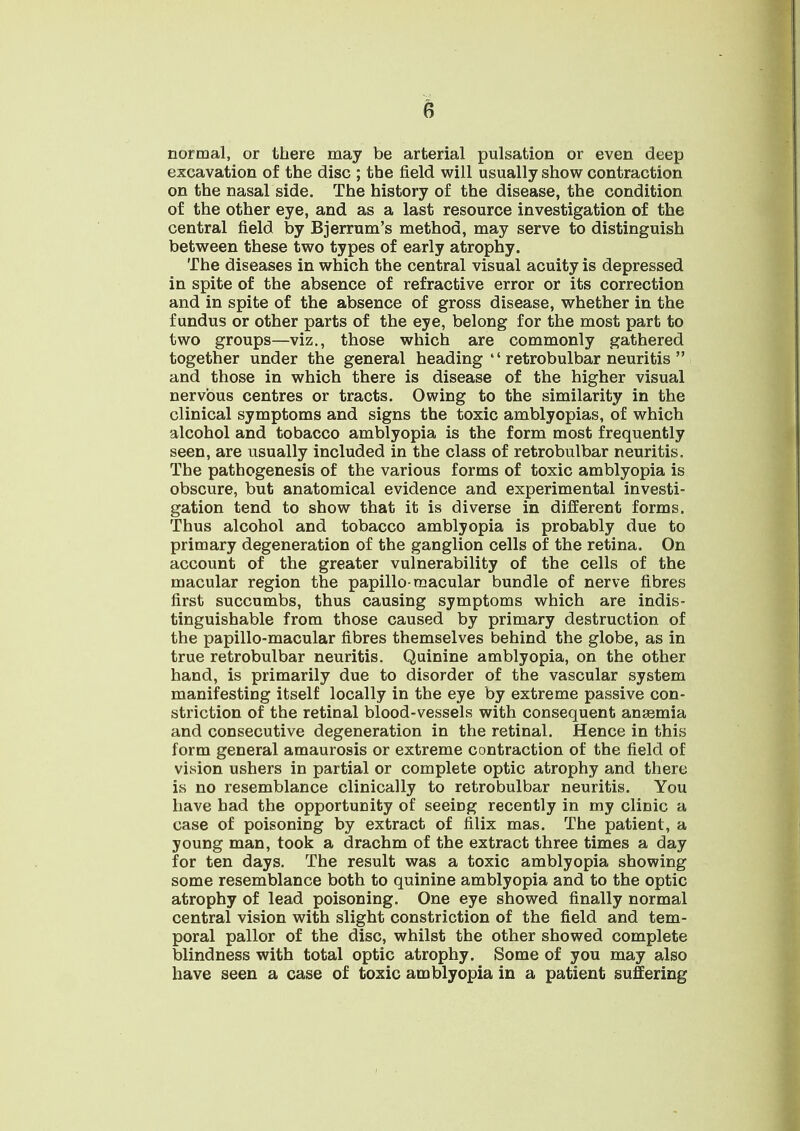 normal, or there may be arterial pulsation or even deep excavation of the disc ; the field will usually show contraction on the nasal side. The history of the disease, the condition of the other eye, and as a last resource investigation of the central field by Bjerrum's method, may serve to distinguish between these two types of early atrophy. The diseases in which the central visual acuity is depressed in spite of the absence of refractive error or its correction and in spite of the absence of gross disease, whether in the fundus or other parts of the eye, belong for the most part to two groups—viz., those which are commonly gathered together under the general heading  retrobulbar neuritis  and those in which there is disease of the higher visual nervous centres or tracts. Owing to the similarity in the clinical symptoms and signs the toxic amblyopias, of which alcohol and tobacco amblyopia is the form most frequently seen, are usually included in the class of retrobulbar neuritis. The pathogenesis of the various forms of toxic amblyopia is obscure, but anatomical evidence and experimental investi- gation tend to show that it is diverse in different forms. Thus alcohol and tobacco amblyopia is probably due to primary degeneration of the ganglion cells of the retina. On account of the greater vulnerability of the cells of the macular region the papillo-macular bundle of nerve fibres first succumbs, thus causing symptoms which are indis- tinguishable from those caused by primary destruction of the papillo-macular fibres themselves behind the globe, as in true retrobulbar neuritis. Quinine amblyopia, on the other hand, is primarily due to disorder of the vascular system manifesting itself locally in the eye by extreme passive con- striction of the retinal blood-vessels with consequent ansemia and consecutive degeneration in the retinal. Hence in this form general amaurosis or extreme contraction of the field of vision ushers in partial or complete optic atrophy and there is no resemblance clinically to retrobulbar neuritis. You have had the opportunity of seeing recently in my clinic a case of poisoning by extract of filix mas. The patient, a young man, took a drachm of the extract three times a day for ten days. The result was a toxic amblyopia showing some resemblance both to quinine amblyopia and to the optic atrophy of lead poisoning. One eye showed finally normal central vision with slight constriction of the field and tem- poral pallor of the disc, whilst the other showed complete blindness with total optic atrophy. Some of you may also have seen a case of toxic amblyopia in a patient suffering