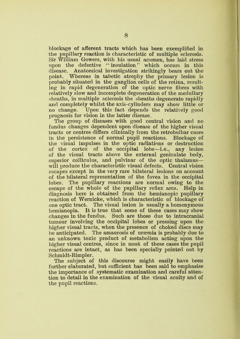blockage of afferent tracts which has been exemplified in the pupillary reaction is characteristic of multiple sclerosis. Sir William Gowers, with his usual acumen, has laid stress upon the defective insulation which occurs in this disease. Anatomical investigation strikingly bears out the point. Whereas in tabetic atrophy the primary lesion is probably situated in the ganglion cells of the retina, result- ing in rapid degeneration of the optic nerve fibres with relatively slow and incomplete degeneration of the medullary sheaths, in multiple sclerosis the sheaths degenerate rapidly and completely whilst the axis-cylinders may show little or no change. Upon this fact depends the relatively good prognosis for vision in the latter disease. The group of diseases with good central vision and no fundus changes dependent upon disease of the higher visual tracts or centres differs clinically from the retrobulbar cases in the persistence of normal pupil reactions. Blockage of the visual impulses in the optic radiations or destruction of the cortex of the occipital lobe—i.e., any lesion of the visual tracts above the external geniculate body, superior colliculus, and pulvinar of the optic thalamus— will produce the characteristic visual defects. Central vision escapes except in the very rare bilateral lesions on account of the bilateral representation of the fovea in the occipital lobes. The pupillary reactions are normal owing to the escape of the whole of the pupillary reflex arcs. Help in diagnosis here is obtained from the hemianopic pupillary reaction of Wernicke, which is characteristic of blockage of one optic tract. The visual lesion is usually a homonymous hemianopia. It is true that some of these cases may show changes in the fundus. Such are those due to intracranial tumour involving the occipital lobes or pressing upon the higher visual tracts, when the presence of choked discs may be anticipated. The amaurosis of urEemia is probably due to an unknown toxic product of metabolism acting upon the higher visual centres, since in most of these cases the pupil reactions are intact, as has been specially pointed out by Schmidt-Kimpler. The subject of this discourse might easily have been further elaborated, but sufficient has been said to emphasise the importance of systematic examination and careful atten- tion to detail in the examination of the visual acuity and of the pupil reactions,