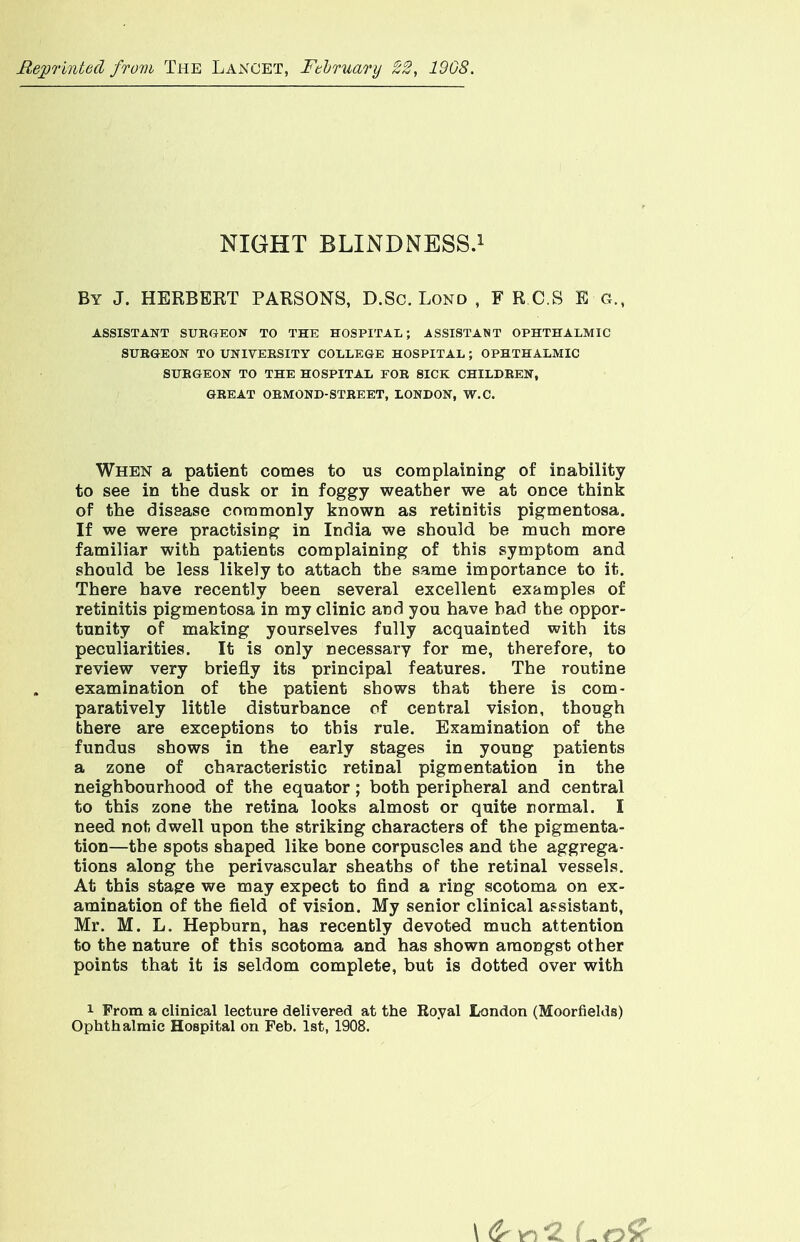 Reprinted from The Lancet, February 22, 19G8. NIGHT BLINDNESS.1 By J. HERBEKT PARSONS, D.Sc. Lond , F R.C.S E g. ASSISTANT SUBGEON TO THE HOSPITAL; ASSISTANT OPHTHALMIC SUBGEON TO UNIVEESITY COLLEGE HOSPITAL ; OPHTHALMIC SUBGEON TO THE HOSPITAL FOB SICK CHILDBEN, GEE AT OBMOND- STBEET, LONDON, W.C. When a patient comes to us complaining of inability to see in the dusk or in foggy weather we at once think of the disease commonly known as retinitis pigmentosa. If we were practising in India we should be much more familiar with patients complaining of this symptom and should be less likely to attach the same importance to it. There have recently been several excellent examples of retinitis pigmentosa in my clinic and you have bad the oppor- tunity of making yourselves fully acquainted with its peculiarities. It is only necessary for me, therefore, to review very briefly its principal features. The routine examination of the patient shows that there is com- paratively little disturbance of central vision, though there are exceptions to this rule. Examination of the fundus shows in the early stages in young patients a zone of characteristic retinal pigmentation in the neighbourhood of the equator; both peripheral and central to this zone the retina looks almost or quite normal. I need not dwell upon the striking characters of the pigmenta- tion—the spots shaped like bone corpuscles and the aggrega- tions along the perivascular sheaths of the retinal vessels. At this stage we may expect to find a ring scotoma on ex- amination of the field of vision. My senior clinical assistant, Mr. M. L. Hepburn, has recently devoted much attention to the nature of this scotoma and has shown amongst other points that it is seldom complete, but is dotted over with i Prom a clinical lecture delivered at the Roval London (Moorfields) Ophthalmic Hospital on Feb. 1st, 1908.