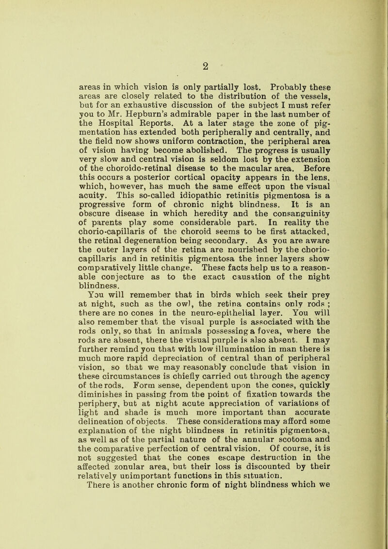 areas in which vision is only partially lost. Probably these areas are closely related to the distribution of the vessels, but for an exhaustive discussion of the subject I must refer you to Mr. Hepburn's admirable paper in the last number of the Hospital Reports. At a later stage the zone of pig- mentation has extended both peripherally and centrally, and the field now shows uniform contraction, the peripheral area of vision having become abolished. The progress is usually very slow and central vision is seldom lost by the extension of the choroido-retinal disease to the macular area. Before this occurs a posterior cortical opacity appears in the lens, which, however, has much the same effect upon the visual acuity. This so-called idiopathic retinitis pigmentosa is a progressive form of chronic night blindness. It is an obscure disease in which heredity and the consanguinity of parents play some considerable part. In reality the chorio-capillaris of the choroid seems to be first attacked, the retinal degeneration being secondary. As you are aware the outer layers of the retina are nourished by the chorio- capillaris and in retinitis pigmentosa the inner layers show comparatively little change. These facts help us to a reason- able conjecture as to the exact causation of the night blindness. You will remember that in birds which seek their prey at night, such as the ow), the retina contains only rods ; there are no cones in the neuro-epithelial layer. You will also remember that the visual purple is associated with the rods only, so that in animals possessing a fovea, where the rods are absent, there the visual purple is also absent. I may further remind you that with low illumination in man there is much more rapid depreciation of central than of peripheral vision, so that we may reasonably conclude that vision in these circumstances is chiefly carried out through the agency of the rods. Form sense, dependent upon the cones, quickly diminishes in passing from tbe point of fixation towards the periphery, but at night acute appreciation of variations of light and shade is much more important than accurate delineation of objects. These considerations may afford some explanation of the night blindness in retinitis pigmentosa, as well as of the partial nature of the annular scotoma and the comparative perfection of central vision. Of course, it is not suggested that the cones escape destruction in the affected zonular area, but their loss is discounted by their relatively unimportant functions in this situation. There is another chronic form of night blindness which we