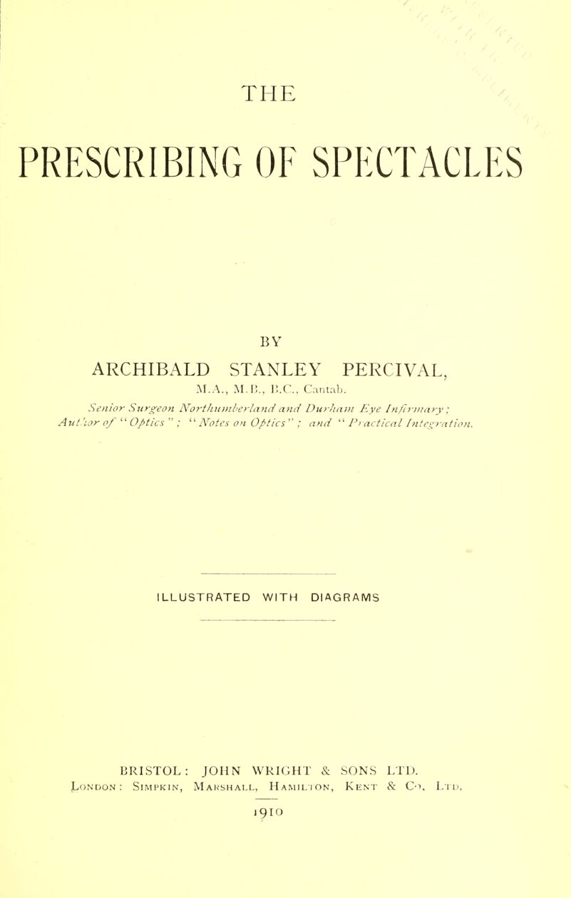 PRESCRIBING OF SPECTACLES BY ARCHIBALD STANLEY PERCIVAL, M.A., M.B., B.C., Cantab. Senior Surgeon Northumberland and Durliam Eye Infirmary; Aut.'ior of  Optics  ;  Notes on Optics : and  Practical Integration. ILLUSTRATED WITH DIAGRAMS BRISTOL: JOHN WRIGHT & SONS LTD. London: Simpkin, Marshall, Hamilton, Kent & Co. Ltd, J9IO