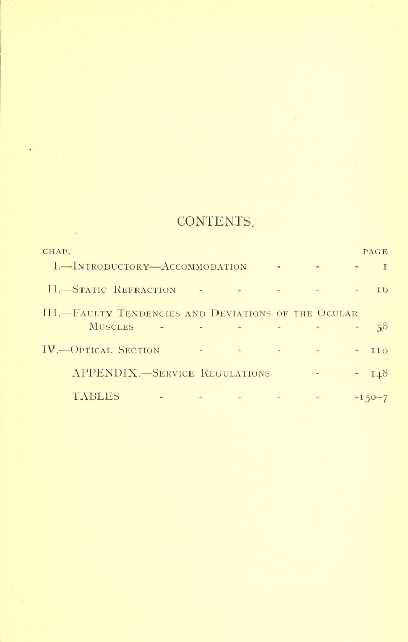 CONTENTS. CHAP. PAGE I.—Introductory—Accommodation - - - i II.—Static Refraction - - - - - 10 III. —Faulty Tendencies and Deviations of the Ocular Muscles - - - - - 58 IV. -—Optical Section - - - - - 110 APPENDIX.—Service Regulations - 148 TABLES ..... -150-7