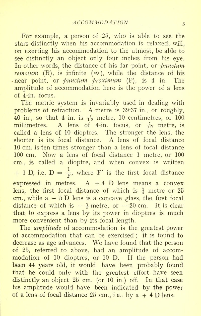 ACCOMMODATION For example, a person of 25, who is able to see the stars distinctly when his accommodation is relaxed, will, on exerting his accommodation to the utmost, be able to see distinctly an object only four inches from his eye. In other words, the distance of his far point, or punctum remoium (R), is infinite (°o), while the distance of his • near point, or punctum proximum (P), is 4 in. The amplitude of accommodation here is the power of a lens of 4-in. focus. The metric system is invariably used in dealing with problems of refraction. A metre is 39*37 in., or roughly, 40 in., so that 4 in. is TV metre, 10 centimetres, or 100 millimetres. A lens of 4-in. focus, or TV metre, is called a lens of 10 dioptres. The stronger the lens, the shorter is its focal distance. A lens of focal distance 10 cm. is ten times stronger than a lens of focal distance 100 cm. Now a lens of focal distance 1 metre, or 100 cm., is called a dioptre, and when convex is written + 1 D, i.e. D = -|=r, where F' is the first focal distance expressed in metres. A + 4 D lens means a convex lens, the first focal distance of which is \ metre or 25 cm., while a — 5 D lens is a concave glass, the first focal distance of which is — \ metre, or — 20 cm. It is clear that to express a lens by its power in dioptres is much more convenient than by its focal length. The amplitude of accommodation is the greatest power of accommodation that can be exercised ; it is found to decrease as age advances. We have found that the person of 25, referred to above, had an amplitude of accom- modation of 10 dioptres, or 10 D. If the person had been 44 years old, it would have been probably found that he could only with the greatest effort have seen distinctly an object 25 cm. (or 10 in.) off. In that case his amplitude would have been indicated by the power of a lens of focal distance 25 cm., i e., by a + 4 D lens.