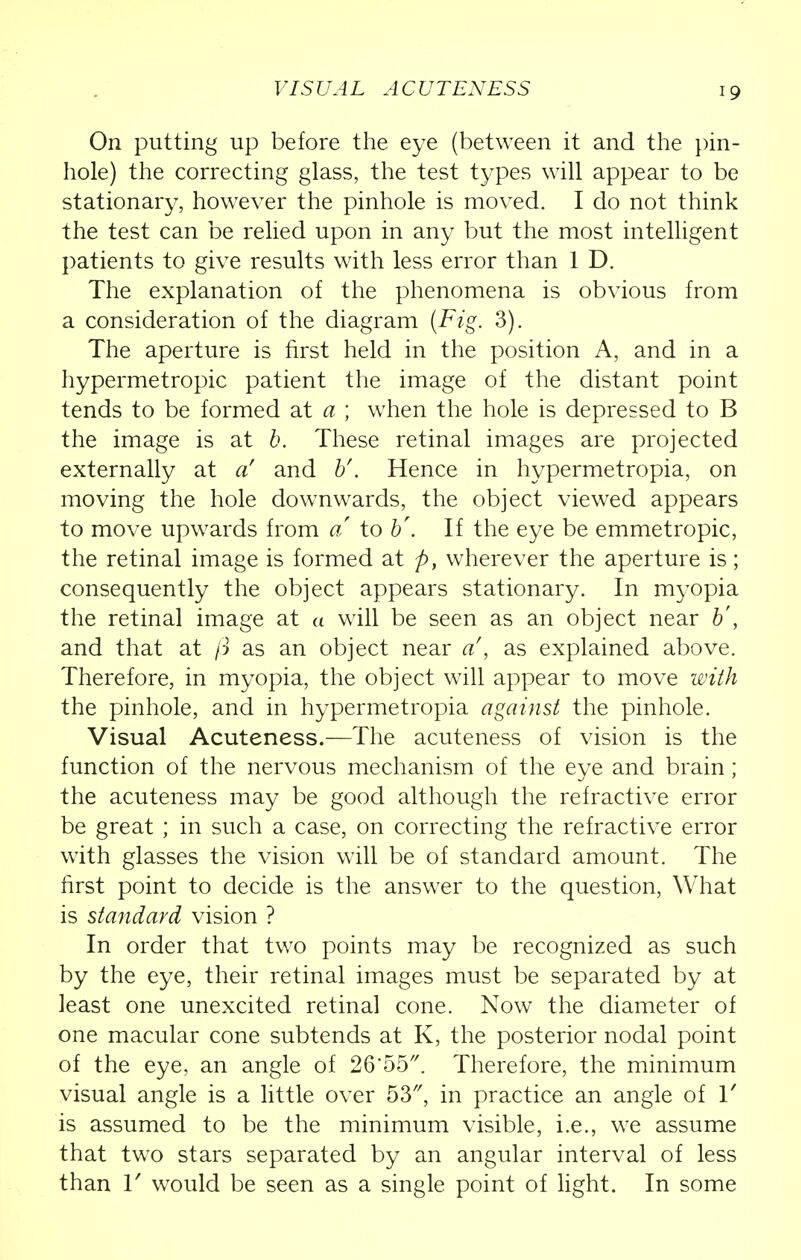 VIS UA L A CUTE NESS On putting up before the eye (between it and the pin- hole) the correcting glass, the test types will appear to be stationary, however the pinhole is moved. I do not think the test can be relied upon in any but the most intelligent patients to give results with less error than 1 D. The explanation of the phenomena is obvious from a consideration of the diagram {Fig. 3). The aperture is first held in the position A, and in a hypermetropic patient the image of the distant point tends to be formed at a ; when the hole is depressed to B the image is at b. These retinal images are projected externally at a' and V'. Hence in hypermetropia, on moving the hole downwards, the object viewed appears to move upwards from a to b\ If the eye be emmetropic, the retinal image is formed at p, wherever the aperture is; consequently the object appears stationary. In myopia the retinal image at « will be seen as an object near b', and that at ft as an object near a\ as explained above. Therefore, in myopia, the object will appear to move with the pinhole, and in hypermetropia against the pinhole. Visual Acuteness.—The acuteness of vision is the function of the nervous mechanism of the eye and brain; the acuteness may be good although the refractive error be great ; in such a case, on correcting the refractive error with glasses the vision will be of standard amount. The first point to decide is the answer to the question, What is standard vision ? In order that two points may be recognized as such by the eye, their retinal images must be separated by at least one unexcited retinal cone. Now the diameter of one macular cone subtends at K, the posterior nodal point of the eye, an angle of 26*55. Therefore, the minimum visual angle is a little over 53, in practice an angle of 1' is assumed to be the minimum visible, i.e., we assume that two stars separated by an angular interval of less than r would be seen as a single point of light. In some