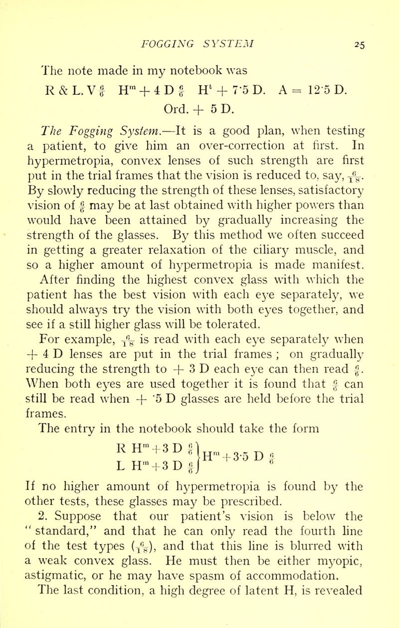 FOGGING SYSTEM The note made in my notebook was R&L.VJ Hm + 4Df Hfc + 7'5D. A = 12'5 D. The Fogging System.—It is a good plan, when testing a patient, to give him an over-correction at first. In hypermetropia, convex lenses of such strength are first put in the trial frames that the vision is reduced to, say, T%. By slowly reducing the strength of these lenses, satisfactory vision of £ may be at last obtained with higher powers than would have been attained by gradually increasing the strength of the glasses. By this method we often succeed in getting a greater relaxation of the ciliary muscle, and so a higher amount of hypermetropia is made manifest. After finding the highest convex glass with which the patient has the best vision with each eye separately, we should always try the vision with both eyes together, and see if a still higher glass will be tolerated. For example, T% is read with each eye separately when + 4 D lenses are put in the trial frames ; on gradually reducing the strength to -f 3 D each eye can then read |. When both eyes are used together it is found that £ can still be read when + '5 D glasses are held before the trial frames. The entry in the notebook should take the form If no higher amount of hypermetropia is found by the other tests, these glasses may be prescribed. 2. Suppose that our patient's vision is below the  standard, and that he can only read the fourth line of the test types (^q), and that this line is blurred with a weak convex glass. He must then be either myopic, astigmatic, or he may have spasm of accommodation. The last condition, a high degree of latent H, is revealed Ord. + 5D.