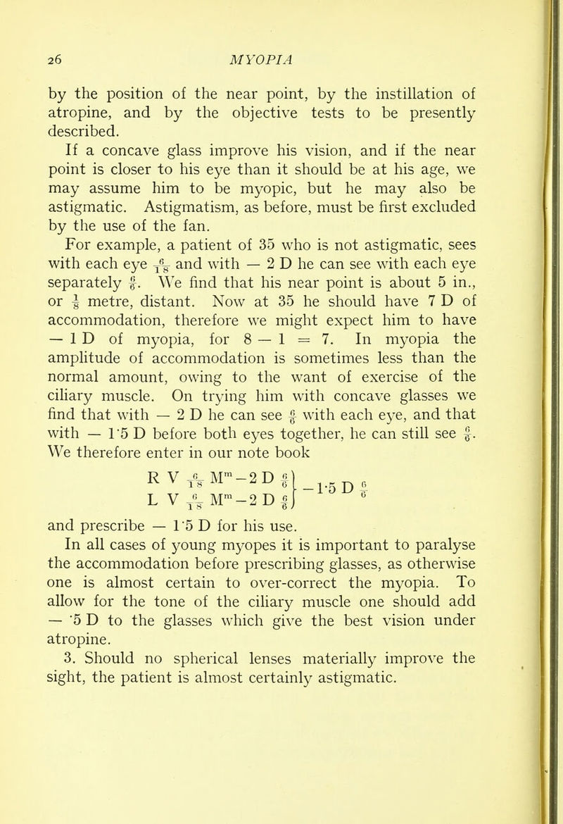 by the position of the near point, by the instillation of atropine, and by the objective tests to be presently described. If a concave glass improve his vision, and if the near point is closer to his eye than it should be at his age, we may assume him to be myopic, but he may also be astigmatic. Astigmatism, as before, must be first excluded by the use of the fan. For example, a patient of 35 who is not astigmatic, sees with each eye T6g- and with — 2 D he can see with each eye separately f. We find that his near point is about 5 in., or -| metre, distant. Now at 35 he should have 7 D of accommodation, therefore we might expect him to have — ID of myopia, for 8 — 1 = 7. In myopia the amplitude of accommodation is sometimes less than the normal amount, owing to the want of exercise of the ciliary muscle. On trying him with concave glasses we find that with — 2 D he can see f with each eye, and that with — 15 D before both eyes together, he can still see f . We therefore enter in our note book R V T8 Mm —2 D f) g L V T63 Mm-2 D f J 0 and prescribe — 1*5 D for his use. In all cases of young myopes it is important to paralyse the accommodation before prescribing glasses, as otherwise one is almost certain to over-correct the myopia. To allow for the tone of the ciliary muscle one should add — '5 D to the glasses which give the best vision under atropine. 3. Should no spherical lenses materially improve the sight, the patient is almost certainly astigmatic.