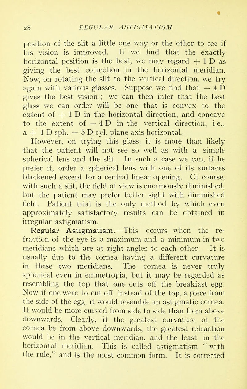 position of the slit a little one way or the other to see if his vision is improved. If we find that the exactly horizontal position is the best, we may regard | ID as giving the best correction in the horizontal meridian. Now, on rotating the slit to the vertical direction, we try again with various glasses. Suppose we find that — 4 D gives the best vision ; we can then infer that the best glass we can order will be one that is convex to the extent of + 1 D in the horizontal direction, and concave to the extent of — 4 D in the vertical direction, i.e., a-f ID sph. — 5 D cyl. plane axis horizontal. However, on trying this glass, it is more than likely that the patient will not see so well as with a simple spherical lens and the slit. In such a case we can, if he prefer it, order a spherical lens with one of its surfaces blackened except for a central linear opening. Of course, with such a slit, the field of view is enormously diminished, but the patient may prefer better sight with diminished field. Patient trial is the only method by which even approximately satisfactory results can be obtained in irregular astigmatism. Regular Astigmatism.—This occurs when the re- fraction of the eye is a maximum and a minimum in two meridians which are at right-angles to each other. It is usually due to the cornea having a different curvature in these two meridians. The cornea is never truly spherical even in emmetropia, but it may be regarded as resembling the top that one cuts off the breakfast egg. Now if one were to cut off, instead of the top, a piece from the side of the egg, it would resemble an astigmatic cornea. It would be more curved from side to side than from above downwards. Clearly, if the greatest curvature of the cornea be from above downwards, the greatest refraction would be in the vertical meridian, and the least in the horizontal meridian. This is called astigmatism  with the rule, and is the most common form. It is corrected