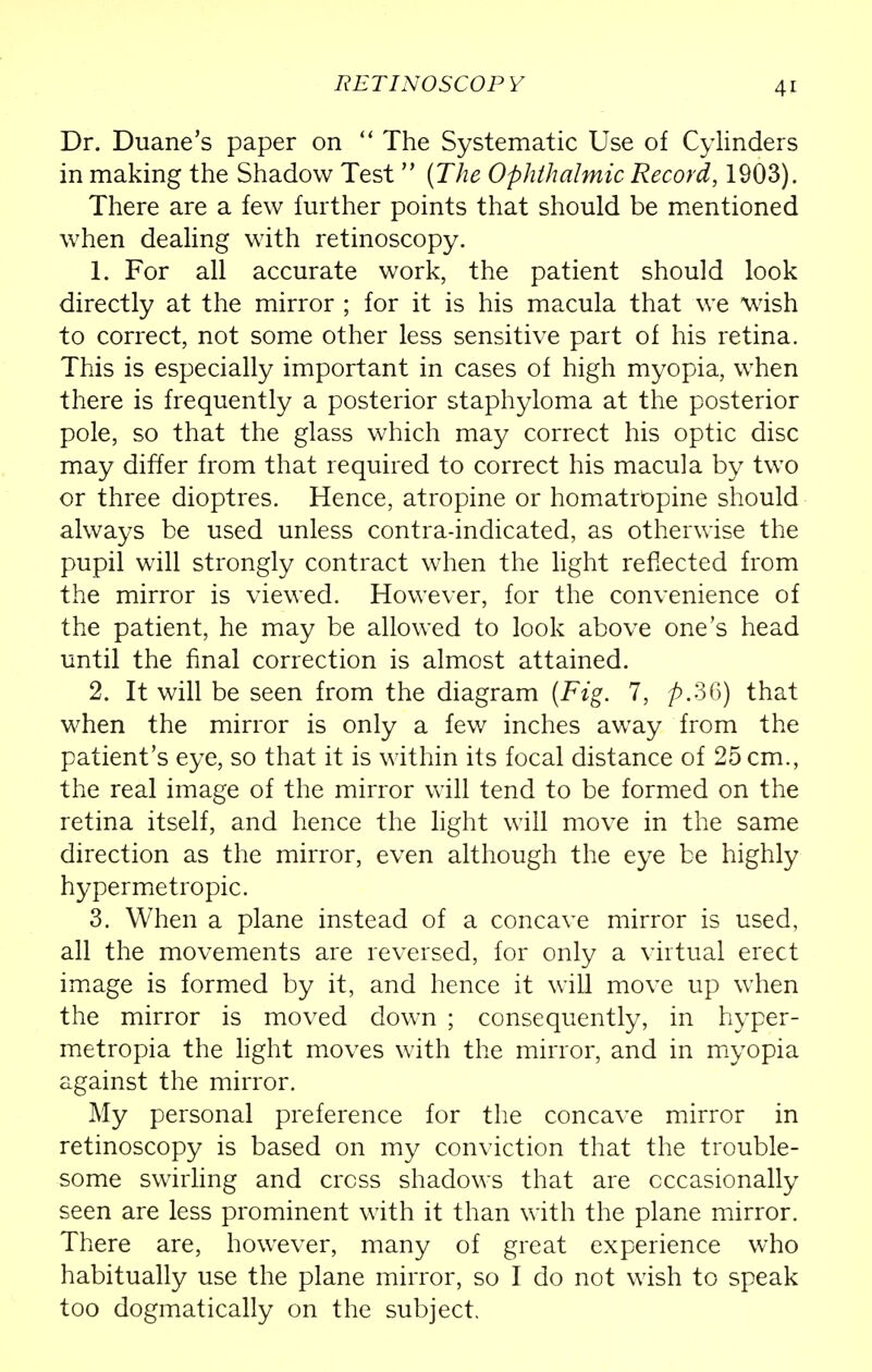 Dr. Duane's paper on  The Systematic Use of Cylinders in making the Shadow Test  (The Ophthalmic Record, 1903). There are a few further points that should be mentioned when dealing with retinoscopy. 1. For all accurate work, the patient should look directly at the mirror ; for it is his macula that we wish to correct, not some other less sensitive part of his retina. This is especially important in cases of high myopia, when there is frequently a posterior staphyloma at the posterior pole, so that the glass which may correct his optic disc may differ from that required to correct his macula by two or three dioptres. Hence, atropine or homatrOpine should always be used unless contra-indicated, as otherwise the pupil will strongly contract when the light reflected from the mirror is viewed. However, for the convenience of the patient, he may be allowed to look above one's head until the final correction is almost attained. 2. It will be seen from the diagram (Fig. 7, p.36) that when the mirror is only a few inches away from the patient's eye, so that it is within its focal distance of 25 cm., the real image of the mirror will tend to be formed on the retina itself, and hence the light will move in the same direction as the mirror, even although the eye be highly hypermetropic. 3. When a plane instead of a concave mirror is used, all the movements are reversed, for only a virtual erect image is formed by it, and hence it will move up when the mirror is moved down ; consequently, in hyper- metropia the light moves with the mirror, and in myopia against the mirror. My personal preference for the concave mirror in retinoscopy is based on my conviction that the trouble- some swirling and cress shadows that are occasionally seen are less prominent with it than with the plane mirror. There are, however, many of great experience who habitually use the plane mirror, so I do not wish to speak too dogmatically on the subject.