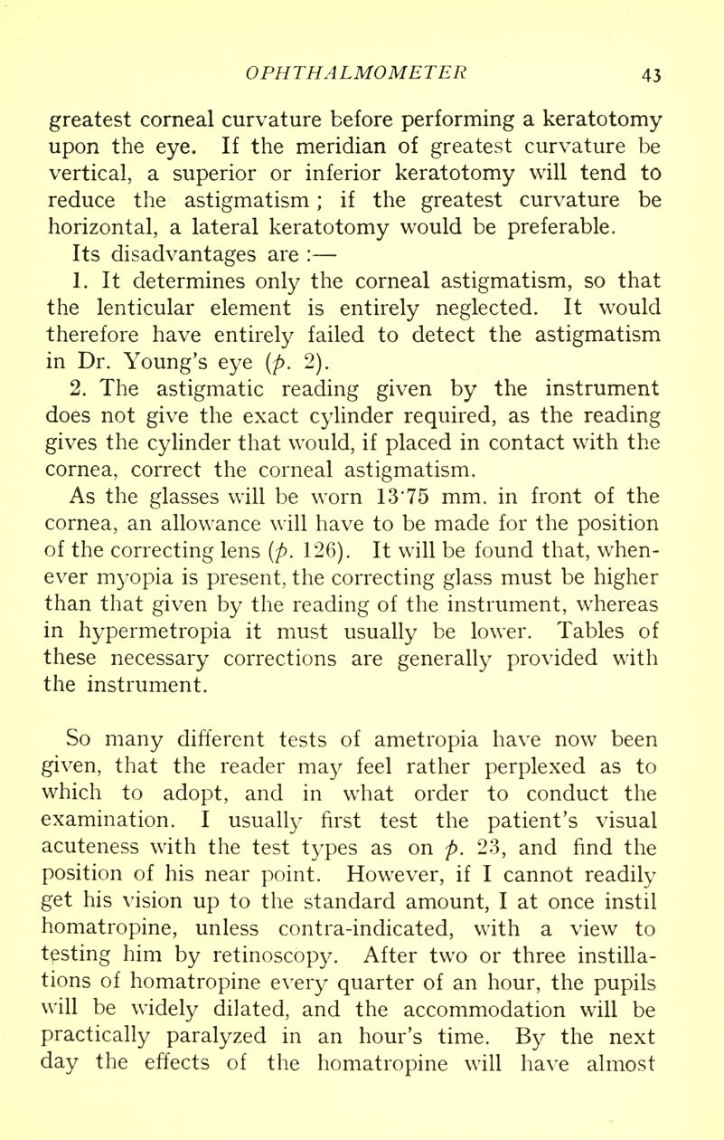 greatest corneal curvature before performing a keratotomy upon the eye. If the meridian of greatest curvature be vertical, a superior or inferior keratotomy will tend to reduce the astigmatism; if the greatest curvature be horizontal, a lateral keratotomy would be preferable. Its disadvantages are :— 1. It determines only the corneal astigmatism, so that the lenticular element is entirely neglected. It would therefore have entirely failed to detect the astigmatism in Dr. Young's eye (p. 2). 2. The astigmatic reading given by the instrument does not give the exact cylinder required, as the reading gives the cylinder that would, if placed in contact with the cornea, correct the corneal astigmatism. As the glasses will be worn 13*75 mm. in front of the cornea, an allowance will have to be made for the position of the correcting lens (p. 126). It will be found that, when- ever myopia is present, the correcting glass must be higher than that given by the reading of the instrument, whereas in hypermetropia it must usually be lower. Tables of these necessary corrections are generally provided with the instrument. So many different tests of ametropia have now been given, that the reader may feel rather perplexed as to which to adopt, and in what order to conduct the examination. I usually first test the patient's visual acuteness with the test types as on p. 23, and find the position of his near point. However, if I cannot readily get his vision up to the standard amount, I at once instil homatropine, unless contra-indicated, with a view to testing him by retinoscopy. After two or three instilla- tions of homatropine every quarter of an hour, the pupils will be widely dilated, and the accommodation will be practically paralyzed in an hour's time. By the next day the effects of the homatropine will have almost
