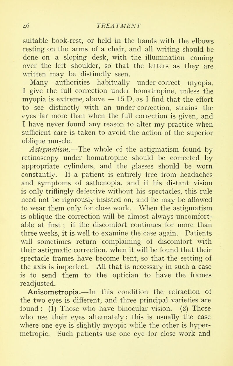 suitable book-rest, or held in the hands with the elbows resting on the arms of a chair, and all writing should be done on a sloping desk, with the illumination coming over the left shoulder, so that the letters as they are written may be distinctly seen. Many authorities habitually under-correct myopia. I give the full correction under homatropine, unless the myopia is extreme, above — 15 D, as I find that the effort to see distinctly with an under-correction, strains the eyes far more than when the full correction is given, and I have never found any reason to alter my practice when sufficient care is taken to avoid the action of the superior oblique muscle. Astigmatism.—The whole of the astigmatism found by retinoscopy under homatropine should be corrected by appropriate cylinders, and the glasses should be worn constantly. If a patient is entirely free from headaches and symptoms of asthenopia, and if his distant vision is only triffingly defective without his spectacles, this rule need not be rigorously insisted on, and he may be allowed to wear them only for close work. When the astigmatism is oblique the correction will be almost always uncomfort- able at first ; if the discomfort continues for more than three weeks, it is well to examine the case again. Patients will sometimes return complaining of discomfort with their astigmatic correction, when it will be found that their spectacle frames have become bent, so that the setting of the axis is imperfect. All that is necessary in such a case is to send them to the optician to have the frames readjusted. Anisometropia.—In this condition the refraction of the two eyes is different, and three principal varieties are found : (1) Those who have binocular vision. (2) Those who use their eyes alternately: this is usually the case where one eye is slightly myopic while the other is hyper- metropic. Such patients use one eye for close work and
