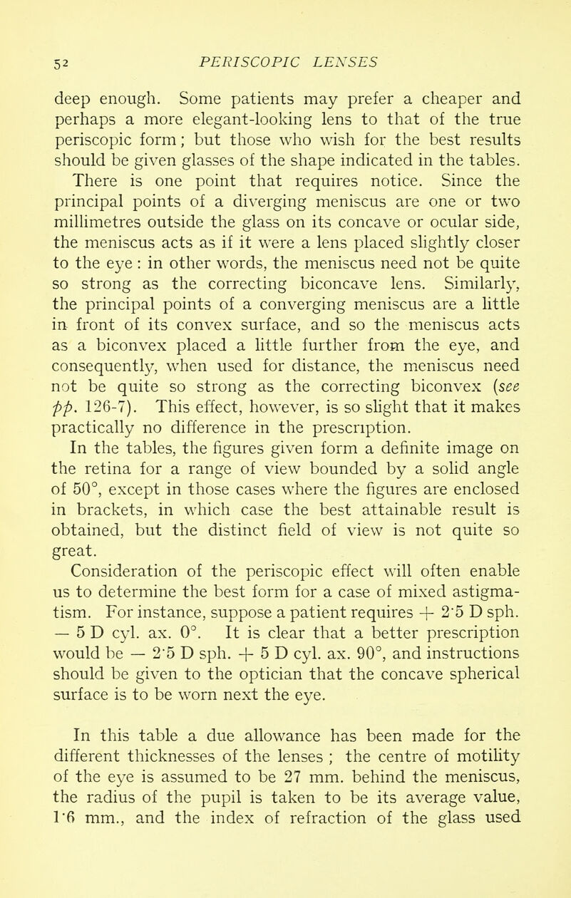 deep enough. Some patients may prefer a cheaper and perhaps a more elegant-looking lens to that of the true periscopic form; but those who wish for the best results should be given glasses of the shape indicated in the tables. There is one point that requires notice. Since the principal points of a diverging meniscus are one or two millimetres outside the glass on its concave or ocular side, the meniscus acts as if it were a lens placed slightly closer to the eye : in other words, the meniscus need not be quite so strong as the correcting biconcave lens. Similarly, the principal points of a converging meniscus are a little in front of its convex surface, and so the meniscus acts as a biconvex placed a little further from the eye, and consequently, when used for distance, the meniscus need not be quite so strong as the correcting biconvex (see pp. 126-7). This effect, however, is so slight that it makes practically no difference in the prescription. In the tables, the figures given form a definite image on the retina for a range of view bounded by a solid angle of 50°, except in those cases where the figures are enclosed in brackets, in which case the best attainable result is obtained, but the distinct field of view is not quite so great. Consideration of the periscopic effect will often enable us to determine the best form for a case of mixed astigma- tism. For instance, suppose a patient requires + 25 D sph. — 5 D cyl. ax. 0°. It is clear that a better prescription would be — 2'5D sph. + 5D cyl. ax. 90°, and instructions should be given to the optician that the concave spherical surface is to be worn next the eye. In this table a due allowance has been made for the different thicknesses of the lenses ; the centre of motility of the eye is assumed to be 27 mm. behind the meniscus, the radius of the pupil is taken to be its average value, T6 mm., and the index of refraction of the glass used