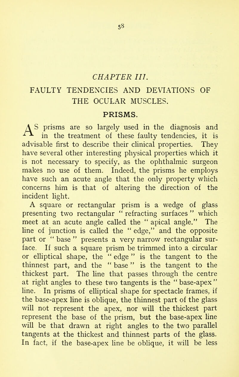 CHAPTER III. FAULTY TENDENCIES AND DEVIATIONS OF THE OCULAR MUSCLES. PRISMS. { S prisms are so largely used in the diagnosis and in the treatment of these faulty tendencies, it is advisable first to describe their clinical properties. They have several other interesting physical properties which it is not necessary to specify, as the ophthalmic surgeon makes no use of them. Indeed, the prisms he employs have such an acute angle that the only property which concerns him is that of altering the direction of the incident light. A square or rectangular prism is a wedge of glass presenting two rectangular  refracting surfaces  which meet at an acute angle called the  apical angle. The line of junction is called the  edge, and the opposite part or  base  presents a very narrow rectangular sur- face. If such a square prism be trimmed into a circular or elliptical shape, the  edge  is the tangent to the thinnest part, and the  base  is the tangent to the thickest part. The line that passes through the centre at right angles to these two tangents is the base-apex line. In prisms of elliptical shape for spectacle frames, if the base-apex line is oblique, the thinnest part of the glass will not represent the apex, nor will the thickest part represent the base of the prism, but the base-apex line will be that drawn at right angles to the two parallel tangents at the thickest and thinnest parts of the glass. In fact, if the base-apex line be oblique, it will be less