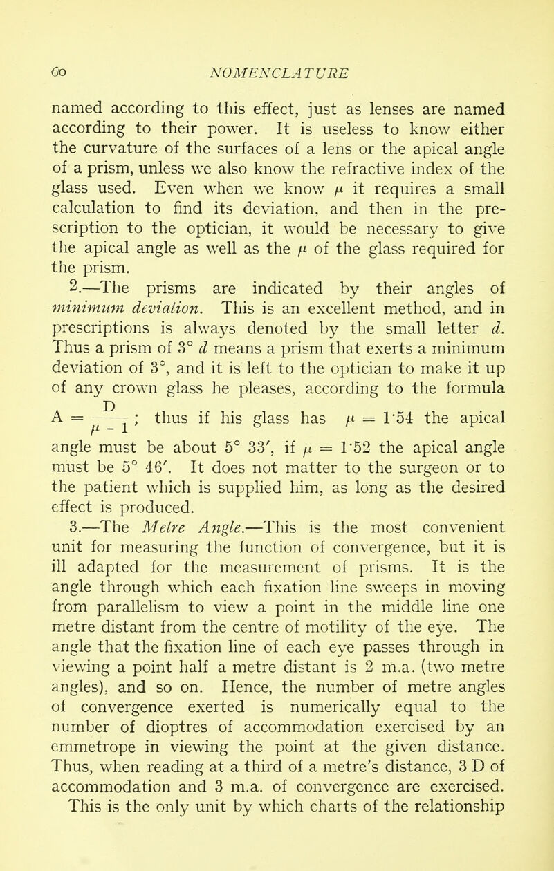 named according to this effect, just as lenses are named according to their power. It is useless to know either the curvature of the surfaces of a lens or the apical angle of a prism, unless we also know the refractive index of the glass used. Even when we know ^ it requires a small calculation to find its deviation, and then in the pre- scription to the optician, it would be necessary to give the apical angle as well as the \i of the glass required for the prism. 2. —The prisms are indicated by their angles of minimum deviation. This is an excellent method, and in prescriptions is always denoted by the small letter d. Thus a prism of 3° d means a prism that exerts a minimum deviation of 3°, and it is left to the optician to make it up of any crown glass he pleases, according to the formula A = _ ; thus if his glass has ^ = T54 the apical angle must be about 5° 33', if jjl = T52 the apical angle must be 5° 46'. It does not matter to the surgeon or to the patient which is supplied him, as long as the desired effect is produced. 3. —The Metre Angle.—This is the most convenient unit for measuring the function of convergence, but it is ill adapted for the measurement of prisms. It is the angle through which each fixation line sweeps in moving from parallelism to view a point in the middle line one metre distant from the centre of motility of the eye. The angle that the fixation line of each eye passes through in viewing a point half a metre distant is 2 m.a. (two metre angles), and so on. Hence, the number of metre angles of convergence exerted is numerically equal to the number of dioptres of accommodation exercised by an emmetrope in viewing the point at the given distance. Thus, when reading at a third of a metre's distance, 3 D of accommodation and 3 m.a. of convergence are exercised. This is the only unit by which charts of the relationship