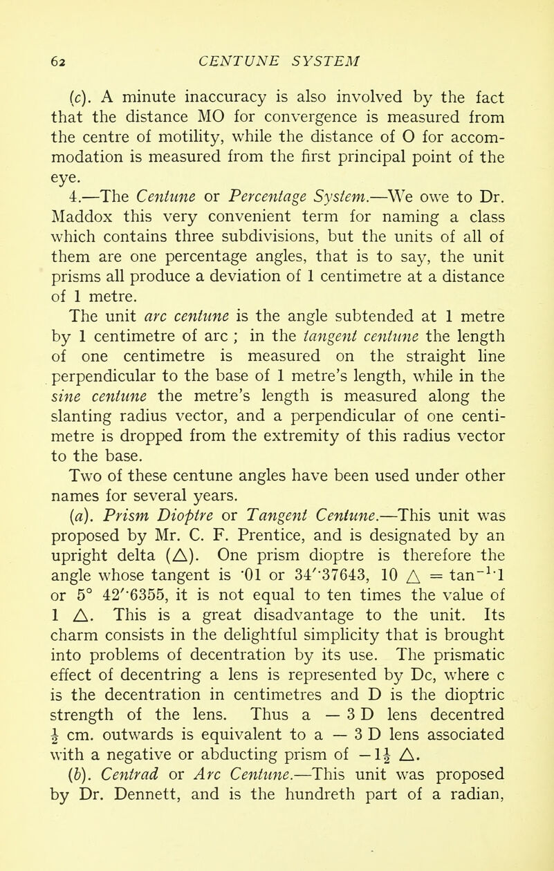 (c). A minute inaccuracy is also involved by the fact that the distance MO for convergence is measured from the centre of motility, while the distance of O for accom- modation is measured from the first principal point of the eye. 4.—The Centime or Percentage System.—We owe to Dr. Maddox this very convenient term for naming a class which contains three subdivisions, but the units of all of them are one percentage angles, that is to say, the unit prisms all produce a deviation of 1 centimetre at a distance of 1 metre. The unit arc centune is the angle subtended at 1 metre by 1 centimetre of arc ; in the tangent centime the length of one centimetre is measured on the straight line perpendicular to the base of 1 metre's length, while in the sine centime the metre's length is measured along the slanting radius vector, and a perpendicular of one centi- metre is dropped from the extremity of this radius vector to the base. Two of these centune angles have been used under other names for several years. (a) . Prism Dioptre or Tangent Centune.—This unit was proposed by Mr. C. F. Prentice, and is designated by an upright delta (A). One prism dioptre is therefore the angle whose tangent is '01 or 34'-37643, 10 A = tan1! or 5° 42'*6355, it is not equal to ten times the value of 1 A. This is a great disadvantage to the unit. Its charm consists in the delightful simplicity that is brought into problems of decentration by its use. The prismatic effect of decentring a lens is represented by Dc, where c is the decentration in centimetres and D is the dioptric strength of the lens. Thus a —3D lens decentred \ cm. outwards is equivalent to a — 3 D lens associated with a negative or abducting prism of — \\ A. (b) . Centrad or Arc Centime.—This unit was proposed by Dr. Dennett, and is the hundreth part of a radian,