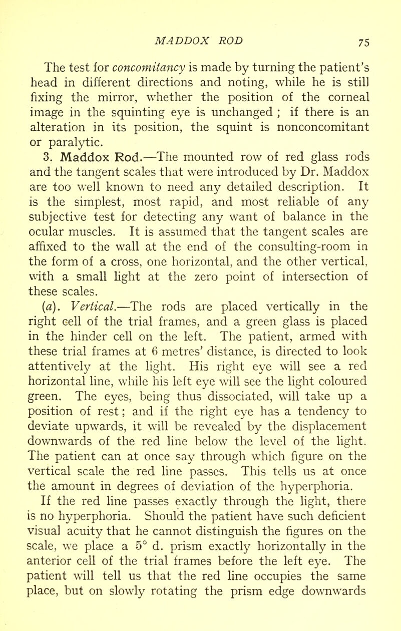 The test for concomitancy is made by turning the patient's head in different directions and noting, while he is still fixing the mirror, whether the position of the corneal image in the squinting eye is unchanged ; if there is an alteration in its position, the squint is nonconcomitant or paralytic. 3. Maddox Rod.—The mounted row of red glass rods and the tangent scales that were introduced by Dr. Maddox are too well known to need any detailed description. It is the simplest, most rapid, and most reliable of any subjective test for detecting any want of balance in the ocular muscles. It is assumed that the tangent scales are affixed to the wall at the end of the consulting-room in the form of a cross, one horizontal, and the other vertical, with a small light at the zero point of intersection of these scales. (a). Vertical.—The rods are placed vertically in the right cell of the trial frames, and a green glass is placed in the hinder cell on the left. The patient, armed with these trial frames at 6 metres' distance, is directed to look attentively at the light. His right eye will see a red horizontal line, while his left eye will see the light coloured green. The eyes, being thus dissociated, will take up a position of rest; and if the right eye has a tendency to deviate upwards, it will be revealed by the displacement downwards of the red line below the level of the light. The patient can at once say through which figure on the vertical scale the red line passes. This tells us at once the amount in degrees of deviation of the hyperphoria. If the red line passes exactly through the light, there is no hyperphoria. Should the patient have such deficient visual acuity that he cannot distinguish the figures on the scale, we place a 5° d. prism exactly horizontally in the anterior cell of the trial frames before the left eye. The patient will tell us that the red line occupies the same place, but on slowly rotating the prism edge downwards