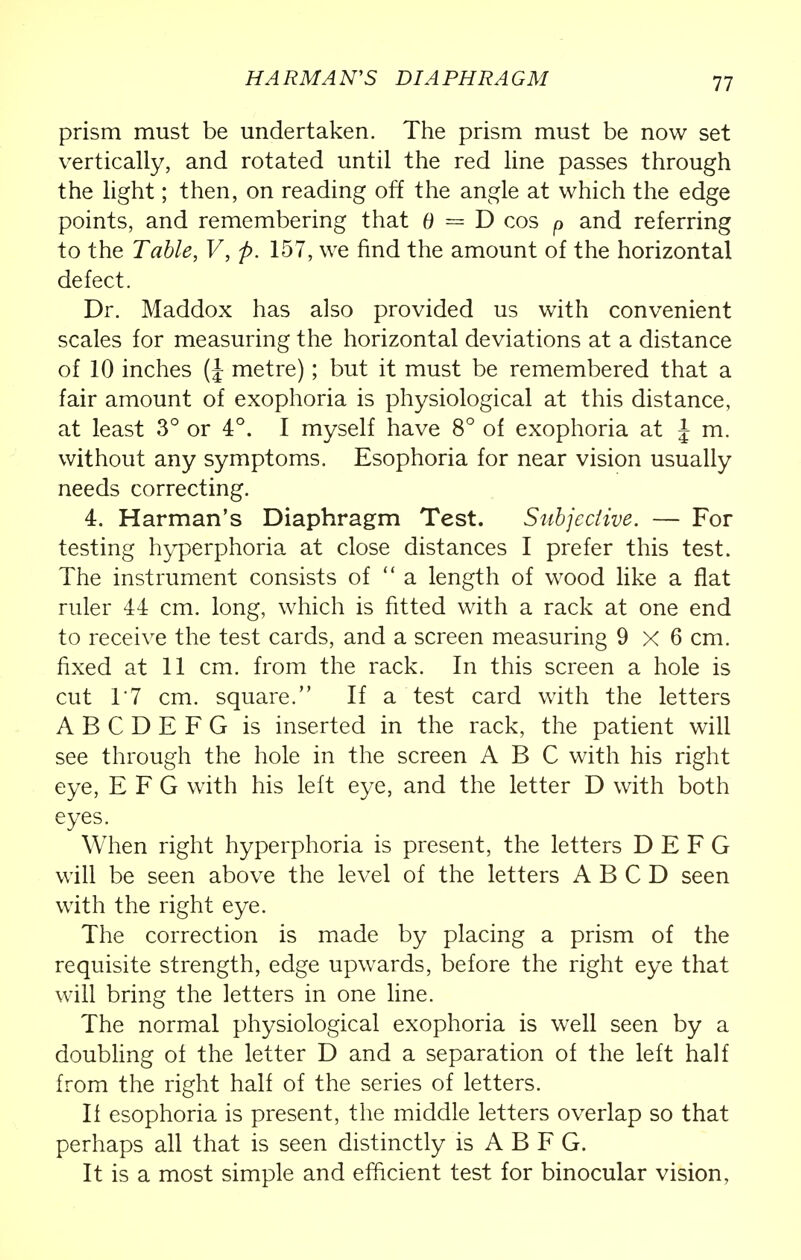 HARMAN'S DIAPHRAGM prism must be undertaken. The prism must be now set vertically, and rotated until the red line passes through the light; then, on reading off the angle at which the edge points, and remembering that 6 = D cos p and referring to the Table, V, p. 157, we find the amount of the horizontal defect. Dr. Maddox has also provided us with convenient scales for measuring the horizontal deviations at a distance of 10 inches (J metre); but it must be remembered that a fair amount of exophoria is physiological at this distance, at least 3° or 4°. I myself have 8° of exophoria at \ m. without any symptoms. Esophoria for near vision usually needs correcting. 4. Harman's Diaphragm Test. Subjective. — For testing hyperphoria at close distances I prefer this test. The instrument consists of  a length of wood like a flat ruler 44 cm. long, which is fitted with a rack at one end to receive the test cards, and a screen measuring 9 x 6 cm. fixed at 11 cm. from the rack. In this screen a hole is cut 1'7 cm. square. If a test card with the letters ABCDEFG is inserted in the rack, the patient will see through the hole in the screen ABC with his right eye, E F G with his left eye, and the letter D with both eyes. When right hyperphoria is present, the letters D E F G will be seen above the level of the letters A B C D seen with the right eye. The correction is made by placing a prism of the requisite strength, edge upwards, before the right eye that will bring the letters in one line. The normal physiological exophoria is well seen by a doubling of the letter D and a separation of the left half from the right half of the series of letters. If esophoria is present, the middle letters overlap so that perhaps all that is seen distinctly is A B F G. It is a most simple and efficient test for binocular vision,