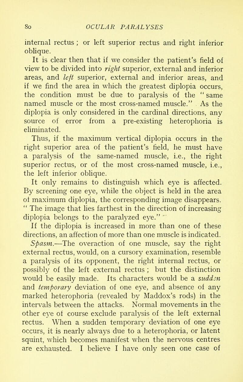 internal rectus ; or left superior rectus and right inferior oblique. It is clear then that if we consider the patient's field of view to be divided into right superior, external and inferior areas, and left superior, external and inferior areas, and if we find the area in which the greatest diplopia occurs, the condition must be due to paralysis of the  same named muscle or the most cross-named muscle. As the diplopia is only considered in the cardinal directions, any source of error from a pre-existing heterophoria is eliminated. Thus, if the maximum vertical diplopia occurs in the right superior area of the patient's field, he must have a paralysis of the same-named muscle, i.e., the right superior rectus, or of the most cross-named muscle, i.e., the left inferior oblique. It only remains to distinguish which eye is affected. By screening one eye, while the object is held in the area of maximum diplopia, the corresponding image disappears.  The image that lies farthest in the direction of increasing diplopia belongs to the paralyzed eye. * If the diplopia is increased in more than one of these directions, an affection of more than one muscle is indicated. Spasm.—The overaction of one muscle, say the right external rectus, would, on a cursory examination, resemble a paralysis of its opponent, the right internal rectus, or possibly of the left external rectus ; but the distinction would be easily made. Its characters would be a suddm and temporary deviation of one eye, and absence of any marked heterophoria (revealed by Maddox's rods) in the intervals between the attacks. Normal movements in the other eye of course exclude paralysis of the left external rectus. When a sudden temporary deviation of one eye occurs, it is nearly always due to a heterophoria, or latent squint, which becomes manifest when the nervous centres are exhausted. I believe I have only seen one case of