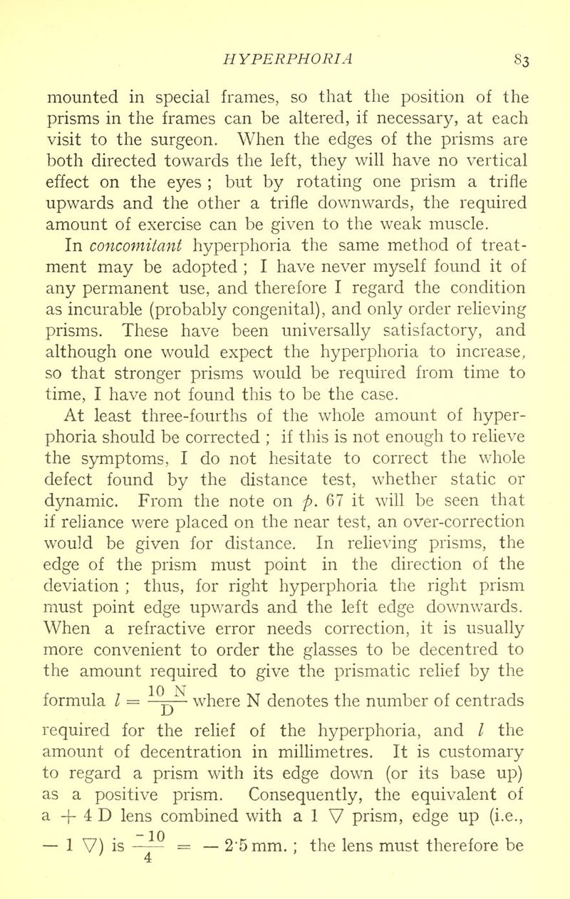 mounted in special frames, so that the position of the prisms in the frames can be altered, if necessary, at each visit to the surgeon. When the edges of the prisms are both directed towards the left, they will have no vertical effect on the eyes ; but by rotating one prism a trifle upwards and the other a trifle downwards, the required amount of exercise can be given to the weak muscle. In concomitant hyperphoria the same method of treat- ment may be adopted ; I have never myself found it of any permanent use, and therefore I regard the condition as incurable (probably congenital), and only order relieving prisms. These have been universally satisfactory, and although one would expect the hyperphoria to increase, so that stronger prisms would be required from time to time, I have not found this to be the case. At least three-fourths of the whole amount of hyper- phoria should be corrected ; if this is not enough to relieve the symptoms, I do not hesitate to correct the whole defect found by the distance test, whether static or dynamic. From the note on p. 67 it will be seen that if reliance were placed on the near test, an over-correction would be given for distance. In relieving prisms, the edge of the prism must point in the direction of the deviation ; thus, for right hyperphoria the right prism must point edge upwards and the left edge downwards. When a refractive error needs correction, it is usually more convenient to order the glasses to be decentred to the amount required to give the prismatic relief by the formula I = 1QDN where N denotes the number of centrads required for the relief of the hyperphoria, and / the amount of decentration in millimetres. It is customary to regard a prism with its edge down (or its base up) as a positive prism. Consequently, the equivalent of a ~f 4 D lens combined with a 1 V prism, edge up (i.e., — 1 V) is —— — — 25mm. ; the lens must therefore be