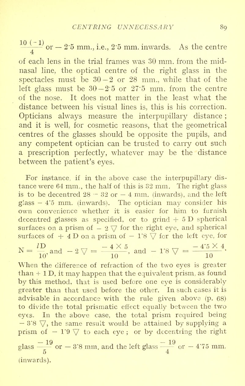 —- or — 2'5 mm., i.e., 2'5 mm. inwards. As the centre 4 of each lens in the trial frames was 30 mm. from the mid- nasal line, the optical centre of the right glass in the spectacles must be 30—2 or 28 mm., while that of the left glass must be 30 —2'5 or 27'5 mm. from the centre of the nose. It does not matter in the least what the distance between his visual lines is, this is his correction. Opticians always measure the interpupillary distance ; and it is well, for cosmetic reasons, that the geometrical centres of the glasses should be opposite the pupils, and any competent optician can be trusted to carry out such a prescription perfectly, whatever may be the distance between the patient's eyes. For instance, if in the above case the interpupillary dis- tance were 64 mm., the half of this is 32 mm. The right glass is to be decentred 28 — 82 or — 4 mm. (inwards), and the left glass - 4'5 mm. (inwards). The optician may consider his own convenience whether it is easier for him to furnish decentred glasses as specified, or to grind + 5 D spherical surfaces on a prism of - 2 V *or tne right eye, and spherical surfaces of + 4 D on a prism of — 18 V for the left eye, for When the difference of refraction of the two eyes is greater than + 1 D, it may happen that the equivalent prism, as found by this method, that is used before one eye is considerably greater than that used before the other. In such cases it is advisable in accordance with the rule given above (p. 68) to divide the total prismatic effect equally between the two eyes. In the above case, the total prism required being — 38 V> the same result would be attained by supplying a prism of — 1'9 V to each eye ; or by decentring the right — 19 — 19 glass or — 3*8 mm. and the left glass or — 4*75 mm. 6 5 4 (inwards).