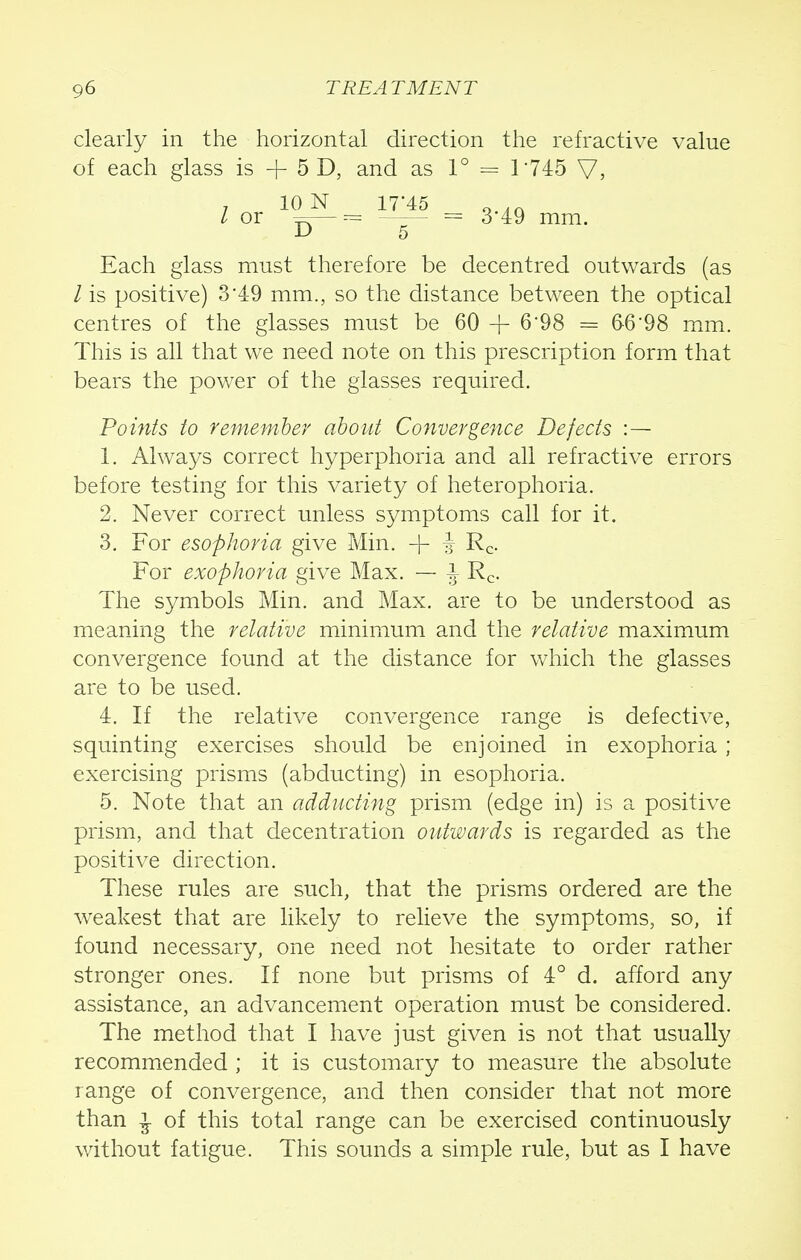 clearly in the horizontal direction the refractive value of each glass is + 5 D, and as 1° = 1745 V, , 10 N 17*45 q ,ft / or =r— = = 3 49 mm. 5 Each glass must therefore be decentred outwards (as / is positive) 3'49 mm., so the distance between the optical centres of the glasses must be 60 -J- 6*98 = 6-6'98 mm. This is all that we need note on this prescription form that bears the power of the glasses required. Points to remember about Convergence Defects : — 1. Always correct hyperphoria and all refractive errors before testing for this variety of heterophoria. 2. Never correct unless symptoms call for it. 3. For esophoria give Min. -\- i Rc- For exophoria give Max. — J Rc. The symbols Min. and Max. are to be understood as meaning the relative minimum and the relative maximum convergence found at the distance for which the glasses are to be used. 4. If the relative convergence range is defective, squinting exercises should be enjoined in exophoria; exercising prisms (abducting) in esophoria. 5. Note that an adducting prism (edge in) is a positive prism, and that decentration outwards is regarded as the positive direction. These rules are such, that the prisms ordered are the weakest that are likely to relieve the symptoms, so, if found necessary, one need not hesitate to order rather stronger ones. If none but prisms of 4° d. afford any assistance, an advancement operation must be considered. The method that I have just given is not that usually recommended ; it is customary to measure the absolute range of convergence, and then consider that not more than ^ of this total range can be exercised continuously without fatigue. This sounds a simple rule, but as I have