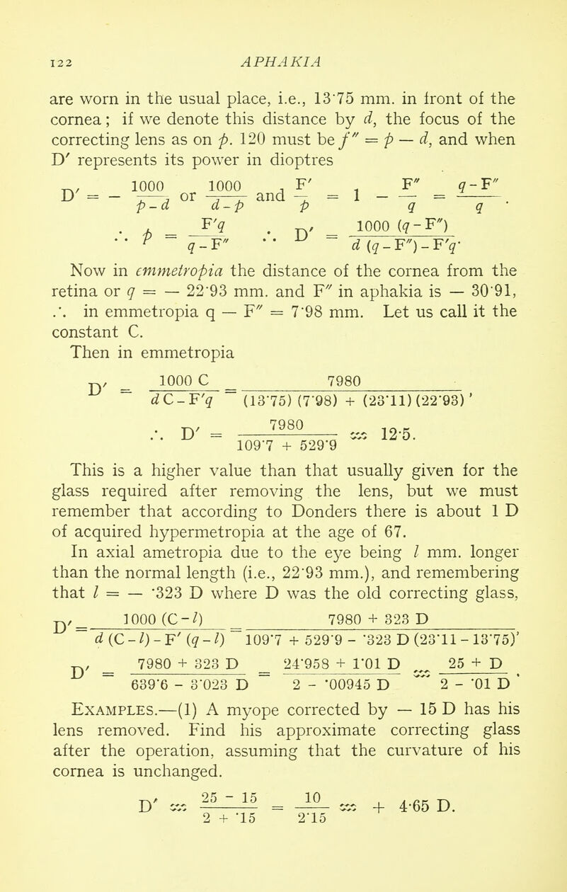 axe worn in the usual place, i.e., 1375 mm. in front of the cornea; if we denote this distance by d, the focus of the correcting lens as on p. 120 must bef = p — d, and when D' represents its power in dioptres •w-w 1000 1000 , F' 1 F q-F D = - -—3 or -5—- and — =1 = p-d d-p p q q • j> - -113 . ty looo * * V q-F ' • ■ (?-F')-FV Now in emmetropici the distance of the cornea from the retina or q = — 22*93 mm. and F/7 in aphakia is — 30'91, .*. in emmetropia q — F — 7'98 mm. Let us call it the constant C. Then in emmetropia jy = 1000 C ^ 7980 dC-F'q (1375) (7*98) + (23'11) (22*93) ' = 7980 1097 + 529*9 This is a higher value than that usually given for the glass required after removing the lens, but we must remember that according to Bonders there is about 1 D of acquired hypermetropia at the age of 67. In axial ametropia due to the eye being I mm. longer than the normal length (i.e., 22'93 mm.), and remembering that I = — '323 D where D was the old correcting glass, p/== 1000 (C-l) 7980 + 323 D d(C-l)- F' (q 1097 + 529'9 - 323 D (23*11 - 13*75)' jy 7980 + 323 D 24*958 + l'Ql D _ 25 + p 639*6 - 3*023 D ~ 2 - '00945 D ~' 2 - 01 D ' Examples.—(1) A myope corrected by — 15 D has his lens removed. Find his approximate correcting glass after the operation, assuming that the curvature of his cornea is unchanged. D< «, 35-15 = _10_ ^ 4.65 D 2 + *15 2*15