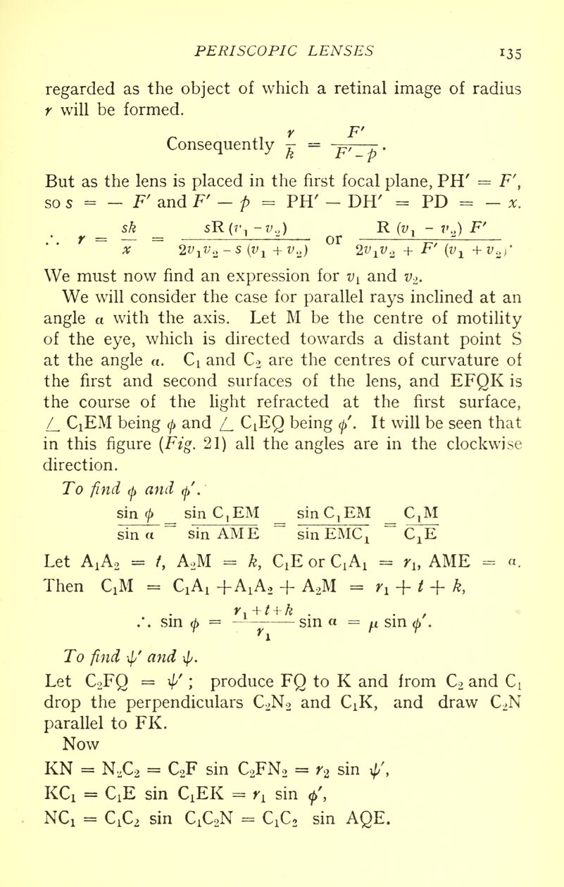 regarded as the object of which a retinal image of radius r will be formed. r F' Consequently ^ = -p,——. But as the lens is placed in the first focal plane, PH' = F', so s - - F' and F' - p = PH' - DH' = PD = - x. sk 5R(7'1 -v.,) R (v, - 7'.,) F' y — — = or = x 2v1v2 -s (Vj^ + v2) 2v1v.2 + F'(v-,^ + v.2>' We must now find an expression for vL and v2. We will consider the case for parallel rays inclined at an angle a with the axis. Let M be the centre of motility of the eye, which is directed towards a distant point S at the angle a. Q and C2 are the centres of curvature of the first and second surfaces of the lens, and EFQK is the course of the light refracted at the first surface, CiEM being </> and [_ QEQ being q>'. It will be seen that in this figure (Fig. 21) all the angles are in the clockwise direction. To find 0 and <f. sin ^ _sinC,EM _ sin C,EM _ CjM sin a ~ sin AME ~ sin EMC^ ~ CXE Let AXA2 = f, AM = k, QE or CLAi = ru AME = «. Then CXM = +AXA2 + A2M = rx + t + k, r.+i + k . sin <j> = — sin a = a sin $ . To find if/ and \p. Let C2FQ = \p'; produce FQ to K and from C2 and CL drop the perpendiculars C2N2 and CJt, and draw C2N parallel to FK. Now KN = N.ZC2 = C2F sin C2FN2 = r2 sin ^, KCX = QE sin CXEK = rL sin NCi = sin CiQN = QCo sin AQE.