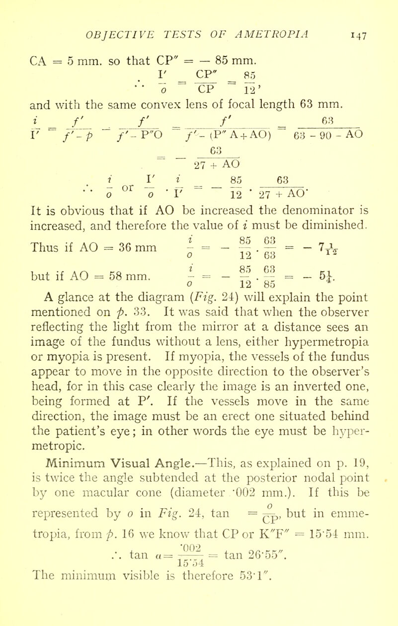 CA = 5 mm. so that CP* = — 85 mm. V CP^ = 85 0 = CP ~ 12' and with the same convex lens of focal length 63 mm. i = f = f = 63 V /'- p f'~ P0 (P A +AO) m - 90 - AO 63 . 27 + AO i_ V i_ 85 63 0 °r 0 ' V 12 ' 27 + AO* It is obvious that if AO be increased the denominator is increased, and therefore the value of i must be diminished. Thus if AO - 36 mm - = - fjj . f| = - 7T^ 0 12 63 1 - but if AO = 58 mm. - = - f . ~ = - 5}. 0 12 85 4 A glance at the diagram (i*Yg. 24) will explain the point mentioned on p. 33. It was said that when the observer reflecting the light from the mirror at a distance sees an image of the fundus without a lens, either hypermetropia or myopia is present. If myopia, the vessels of the fundus appear to move in the opposite direction to the observer's head, for in this case clearly the image is an inverted one, being formed at P'. If the vessels move in the same direction, the image must be an erect one situated behind the patient's eye; in other words the eye must be hyper- metropic. Minimum Visual Angle.—This, as explained on p. 19, is twice the angle subtended at the posterior nodal point by one macular cone (diameter 002 mm.). If this be represented by 0 in Fig. 24, tan = but in emme- tropia, from p. 16 we know that CP or KF = 15'54 mm. 002 .-. tan a= i^- = tan 26-55. 15 54 The minimum visible is therefore 53T.