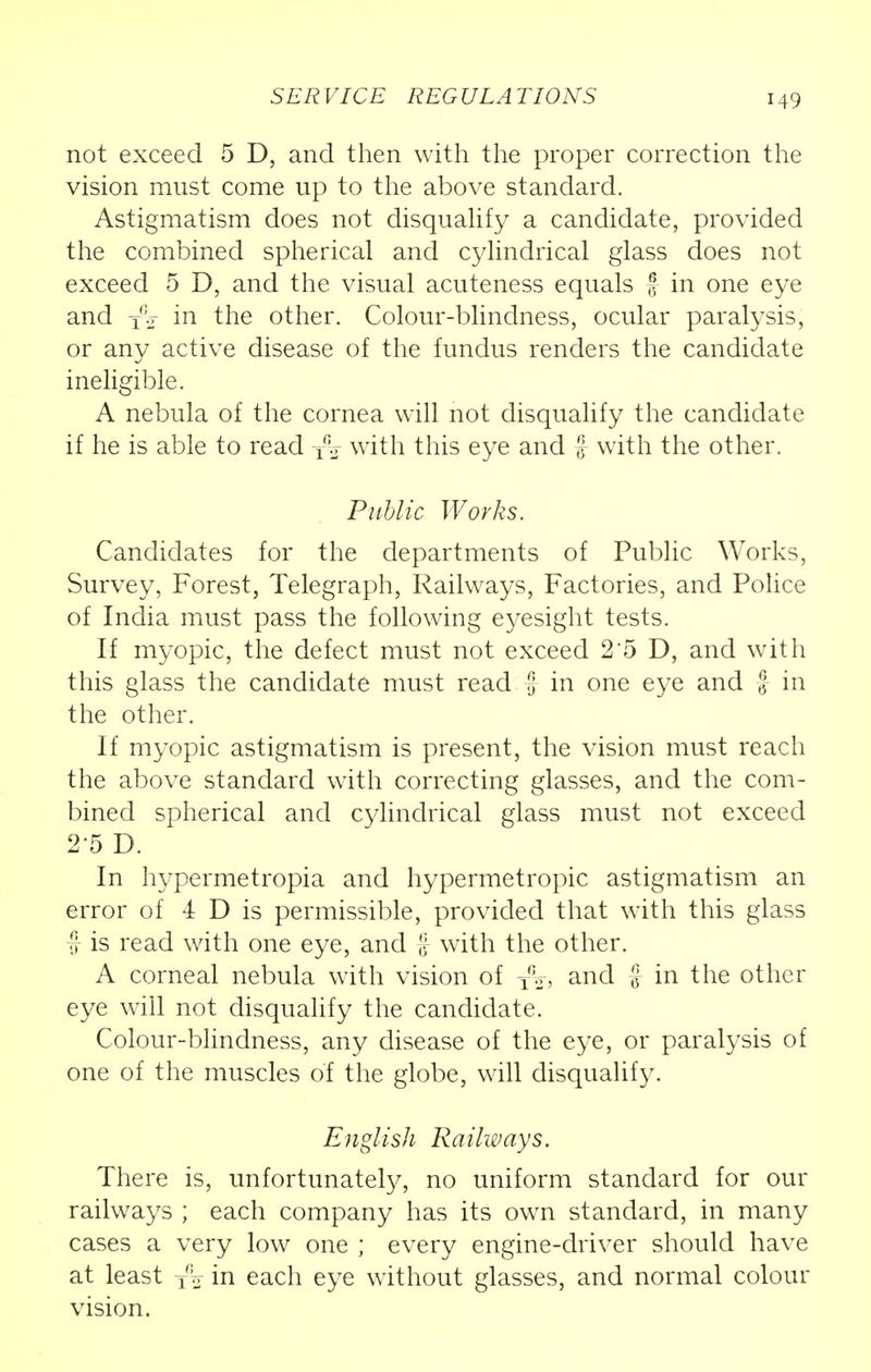 SERVICE REGULATIONS not exceed 5 D, and then with the proper correction the vision must come up to the above standard. Astigmatism does not disqualify a candidate, provided the combined spherical and cylindrical glass does not exceed 5 D, and the visual acuteness equals f in one eye and j.r in the other. Colour-blindness, ocular paralysis, or any active disease of the fundus renders the candidate ineligible. A nebula of the cornea will not disqualify the candidate if he is able to read T\ with this eye and f with the other. Public Works. Candidates for the departments of Public Works, Survey, Forest, Telegraph, Railways, Factories, and Police of India must pass the following eyesight tests. If myopic, the defect must not exceed 2 5 D, and with this glass the candidate must read f in one eye and f in the other. If myopic astigmatism is present, the vision must reach the above standard with correcting glasses, and the com- bined spherical and cylindrical glass must not exceed 2 5 D. In hypermetropia and hypermetropic astigmatism an error of 4 D is permissible, provided that with this glass f is read with one eye, and £ with the other. A corneal nebula with vision of T':.r, and f in the other eye will not disqualify the candidate. Colour-blindness, any disease of the eye, or paralysis of one of the muscles of the globe, will disqualify. English Railways. There is, unfortunately, no uniform standard for our railways ; each company has its own standard, in many cases a very low one ; every engine-driver should have at least T% in each eye without glasses, and normal colour vision.