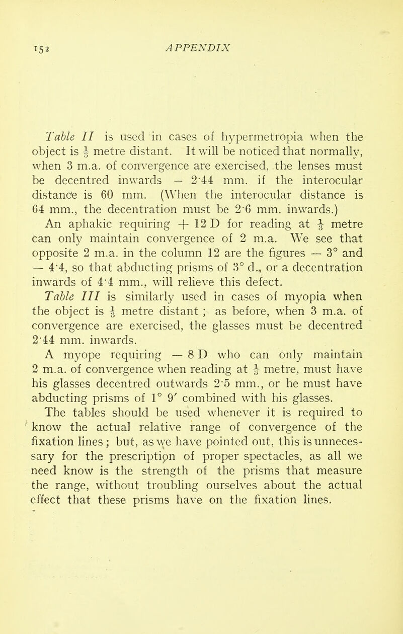 Table II is used in cases of hypermetropia when the object is J metre distant. It will be noticed that normally, when 3 m.a. of convergence are exercised, the lenses must be decentred inwards — 2 44 mm. if the interocular distance is 60 mm. (When the interocular distance is 64 mm., the decentration must be 26 mm. inwards.) An aphakic requiring -f 12 D for reading at J metre can only maintain convergence of 2 m.a. We see that opposite 2 m.a. in the column 12 are the figures — 3° and — 4'4, so that abducting prisms of 3° d., or a decentration inwards of 4*4 mm., will relieve this defect. Table III is similarly used in cases of myopia when the object is I metre distant ; as before, when 3 m.a. of convergence are exercised, the glasses must be decentred 2 44 mm. inwards. A myope requiring — 8 D who can only maintain 2 m.a. of convergence when reading at J metre, must have his glasses decentred outwards 2-5 mm., or he must have abducting prisms of 1° 9' combined with his glasses. The tables should be used whenever it is required to ' know the actual relative range of convergence of the fixation lines ; but, as we have pointed out, this is unneces- sary for the prescriptipn of proper spectacles, as all we need know is the strength of the prisms that measure the range, without troubling ourselves about the actual effect that these prisms have on the fixation lines.