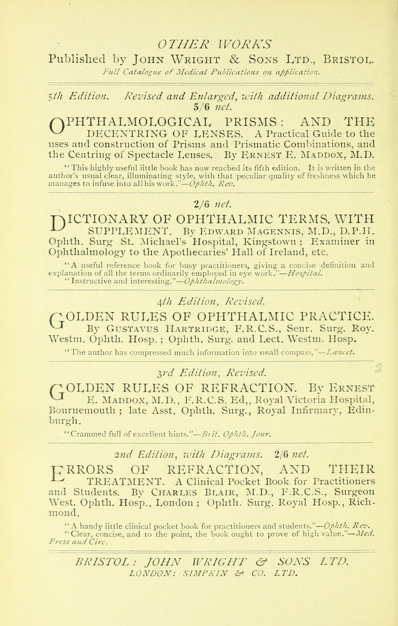 OTHER WORKS Published by John Wright & Sons Ltd., Bristol. Full Catalogue of Medical Publications on application. $th Edition. Revised and Enlarged, with additional Diagrams. 5/6 net. p>PHTHALMOLOGICAL PRISMS : AND THE ^ DECENTRING OF LENSES. A Practical Guide to the uses and construction of Prisms and Prismatic Combinations, and the Centring of Spectacle Lenses. By Ernest E. Maddox, M.D. This highly useful little hook has now reached its fifth edition. It is written in the author's usual clear, illuminating style, with that peculiar quality of freshness which he manages to infuse into all his work.—Oplith. Rev. 2/6 net. P)ICTI0NARY OF OPHTHALMIC TERMS, WITH ^ SUPPLEMENT. By Edward Magennis, M.D., D.P.H. Ophth. Surg St. Michael's Hospital, Kingstown ; Examiner in Ophthalmology to the Apothecaries' Hall of Ireland, etc. A useful reference book for busy practitioners,, giving a concise definition and explanation of all the terms ordinarily employed in eye work.—Hospital. Instructive and interesting.—Opht/ialmology. /[th Edition, Revised. n OLDEN RULES OF OPHTHALMIC PRACTICE. By GusTavus HartridgE, F.R.C.S., Senr. Surg. Roy. Westm. Ophth. Hosp. ; Ophth. Surg, and Lect. Westm. Hosp. The author has compressed much information into small compass.—Lancet. 3rd Edition, Revised. flOLDEN RULES OF REFRACTION. By Ernest V J E. Maddox, M.D., F.R.C.S. Ed,, Royal Victoria Hospital, Bournemouth ; late Asst. Ophth. Surg., Royal Infirmary, Edin- burgh . Crammed full of excellent hints.—Brit. Ophth. Jour. 2nd Edition, with Diagrams. 2/6 net. TERRORS OF REFRACTION, AND THEIR 1 ^ TREATMENT. A Clinical Pocket Book for Practitioners and Students. By Charges Beair, M.D., F.R.C.S., Surgeon West. Ophth. Hosp., London ; Ophth. Surg. Royal Hosp., Rich- mond. A handy little clinical pocket book for practitioners and students.—Ophth. Rev. Clear, concise, and to the point, the book ought to prove of high value.—Med. Press and Circ. BRISTOL: JOHN WRIGHT & SONS LTD. LONDON: SIMP KIN <S- CO. LTD.