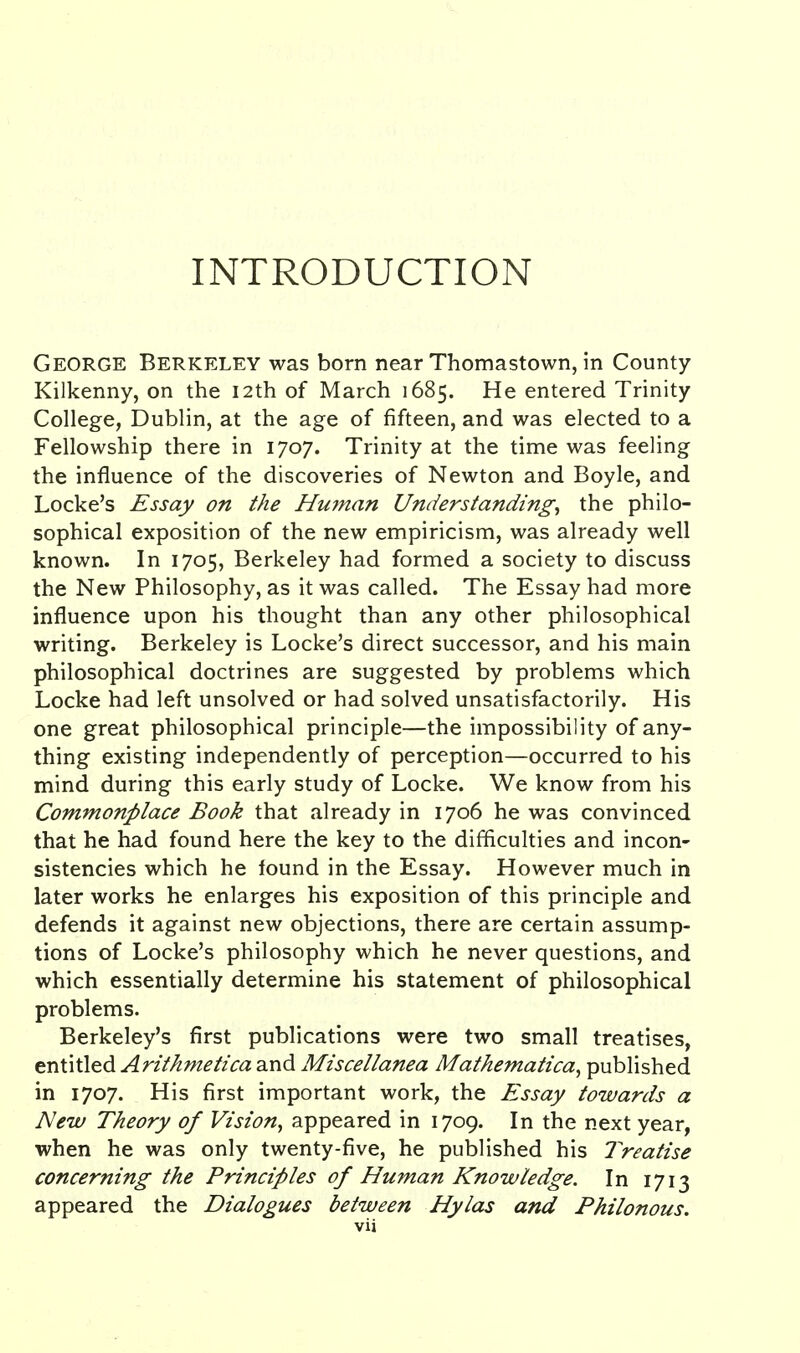 INTRODUCTION George Berkeley was born near Thomastown, in County Kilkenny, on the 12th of March 1685. He entered Trinity College, Dublin, at the age of fifteen, and was elected to a Fellowship there in 1707. Trinity at the time was feeling the influence of the discoveries of Newton and Boyle, and Locke's Essay on the Hmnan Understanding, the philo- sophical exposition of the new empiricism, was already well known. In 1705, Berkeley had formed a society to discuss the New Philosophy, as it was called. The Essay had more influence upon his thought than any other philosophical writing. Berkeley is Locke's direct successor, and his main philosophical doctrines are suggested by problems which Locke had left unsolved or had solved unsatisfactorily. His one great philosophical principle—the impossibility of any- thing existing independently of perception—occurred to his mind during this early study of Locke. We know from his Commonplace Book that already in 1706 he was convinced that he had found here the key to the difficulties and incon- sistencies which he lound in the Essay. However much in later works he enlarges his exposition of this principle and defends it against new objections, there are certain assump- tions of Locke's philosophy which he never questions, and which essentially determine his statement of philosophical problems. Berkeley's first publications were two small treatises, entitled Arithmetica and Miscellanea Mathematica, published in 1707. His first important work, the Essay towards a New Theory of Vision, appeared in 1709. In the next year, when he was only twenty-five, he published his Treatise concerning the Principles of Human Knowledge. In 1713 appeared the Dialogues between Hylas and Philonous.