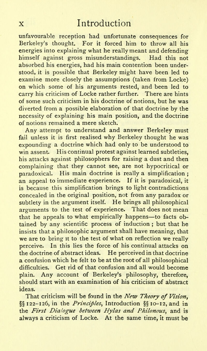 unfavourable reception had unfortunate consequences for Berkeley's thought. For it forced him to throw all his energies into explaining what he really meant and defending himself against gross misunderstandings. Had this not absorbed his energies, had his main contention been under- stood, it is possible that Berkeley might have been led to examine more closely the assumptions (taken from Locke) on which some of his arguments rested, and been led to carry his criticism of Locke rather further. There are hints of some such criticism in his doctrine of notions, but he was diverted from a possible elaboration of that doctrine by the necessity of explaining his main position, and the doctrine of notions remained a mere sketch. Any attempt to understand and answer Berkeley must fail unless it is first realised why Berkeley thought he was expounding a doctrine which had only to be understood to win assent. His continual protest against learned subtleties, his attacks against philosophers for raising a dust and then complaining that they cannot see, are not hypocritical or paradoxical. His main doctrine is really a simplification ; an appeal to immediate experience. If it is paradoxical, it is because this simplification brings to light contradictions concealed in the original position, not from any paradox or subtlety in the argument itself. He brings all philosophical arguments to the test of experience. That does not mean that he appeals to what empirically happens—to facts ob- tained by any scientific process of induction ; but that he insists that a philosophic argument shall have meaning, that we are to bring it to the test of what on reflection we really perceive. In this lies the force of his continual attacks on the doctrine of abstract ideas. He perceived in that doctrine a confusion which he felt to be at the root of all philosophical difficulties. Get rid of that confusion and all would become plain. Any account of Berkeley's philosophy, therefore, should start with an examination of his criticism of abstract ideas. That criticism will be found in the New Theory of Vision^ §§ 122-126, in the Principles^ Introduction §§ 10-12, and in the First Dialogue between Hylas and Philonous^ and is always a criticism of Locke. At the same time, it must be