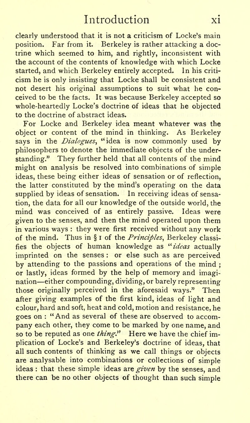 clearly understood that it is not a criticism of Locke's main position. Far from it. Berkeley is rather attacking a doc- trine which seemed to him, and rightly, inconsistent with the account of the contents of knowledge with which Locke started, and which Berkeley entirely accepted. In his criti- cism he is only insisting that Locke shall be consistent and not desert his original assumptions to suit what he con- ceived to be the facts. It was because Berkeley accepted so whole-heartedly Locke's doctrine of ideas that he objected to the doctrine of abstract ideas. For Locke and Berkeley idea meant whatever was the object or content of the mind in thinking. As Berkeley says in the Dialogues^ idea is now commonly used by philosophers to denote the immediate objects of the under- standing. They further held that all contents of the mind might on analysis be resolved into combinations of simple ideas, these being either ideas of sensation or of reflection, the latter constituted by the mind's operating on the data supplied by ideas of sensation. In receiving ideas of sensa- tion, the data for all our knowledge of the outside world, the mind was conceived of as entirely passive. Ideas were given to the senses, and then the mind operated upon them in various ways : they were first received without any work of the mind. Thus in § i of the Principles^ Berkeley classi- fies the objects of human knowledge as ideas actually imprinted on the senses : or else such as are perceived by attending to the passions and operations of the mind ; or lastly, ideas formed by the help of memory and imagi- nation—either compounding, dividing, or barely representing those originally perceived in the aforesaid ways. Then after giving examples of the first kind, ideas of light and colour, hard and soft, heat and cold, motion and resistance, he goes on : And as several of these are observed to accom- pany each other, they come to be marked by one name, and so to be reputed as one thing.^^ Here we have the chief im- plication of Locke's and Berkeley's doctrine of ideas, that all such contents of thinking as we call things or objects are analysable into combinations or collections of simple ideas : that these simple ideas diX^ given by the senses, and there can be no other objects of thought than such simple