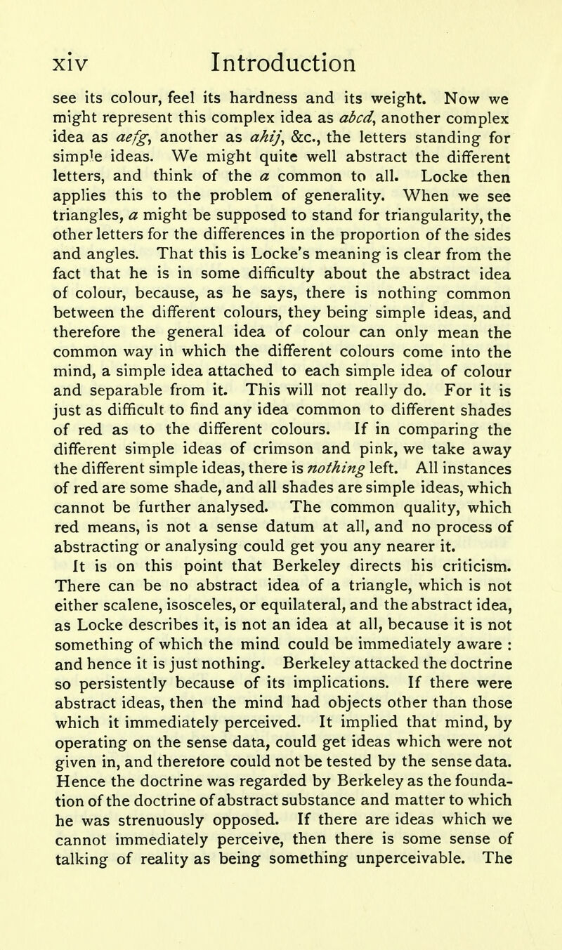 see its colour, feel its hardness and its weight. Now we might represent this complex idea as abcd^ another complex idea as aefg^ another as ahij^ &c., the letters standing for simple ideas. We might quite well abstract the different letters, and think of the a common to all. Locke then applies this to the problem of generality. When we see triangles, a might be supposed to stand for triangularity, the other letters for the differences in the proportion of the sides and angles. That this is Locke's meaning is clear from the fact that he is in some difficulty about the abstract idea of colour, because, as he says, there is nothing common between the different colours, they being simple ideas, and therefore the general idea of colour can only mean the common way in which the different colours come into the mind, a simple idea attached to each simple idea of colour and separable from it. This will not really do. For it is just as difficult to find any idea common to different shades of red as to the different colours. If in comparing the different simple ideas of crimson and pink, we take away the different simple ideas, there is nothing left. All instances of red are some shade, and all shades are simple ideas, which cannot be further analysed. The common quality, which red means, is not a sense datum at all, and no process of abstracting or analysing could get you any nearer it. It is on this point that Berkeley directs his criticism. There can be no abstract idea of a triangle, which is not either scalene, isosceles, or equilateral, and the abstract idea, as Locke describes it, is not an idea at all, because it is not something of which the mind could be immediately aware : and hence it is just nothing. Berkeley attacked the doctrine so persistently because of its implications. If there were abstract ideas, then the mind had objects other than those which it immediately perceived. It implied that mind, by operating on the sense data, could get ideas which were not given in, and therefore could not be tested by the sense data. Hence the doctrine was regarded by Berkeley as the founda- tion of the doctrine of abstract substance and matter to which he was strenuously opposed. If there are ideas which we cannot immediately perceive, then there is some sense of talking of reality as being something unperceivable. The