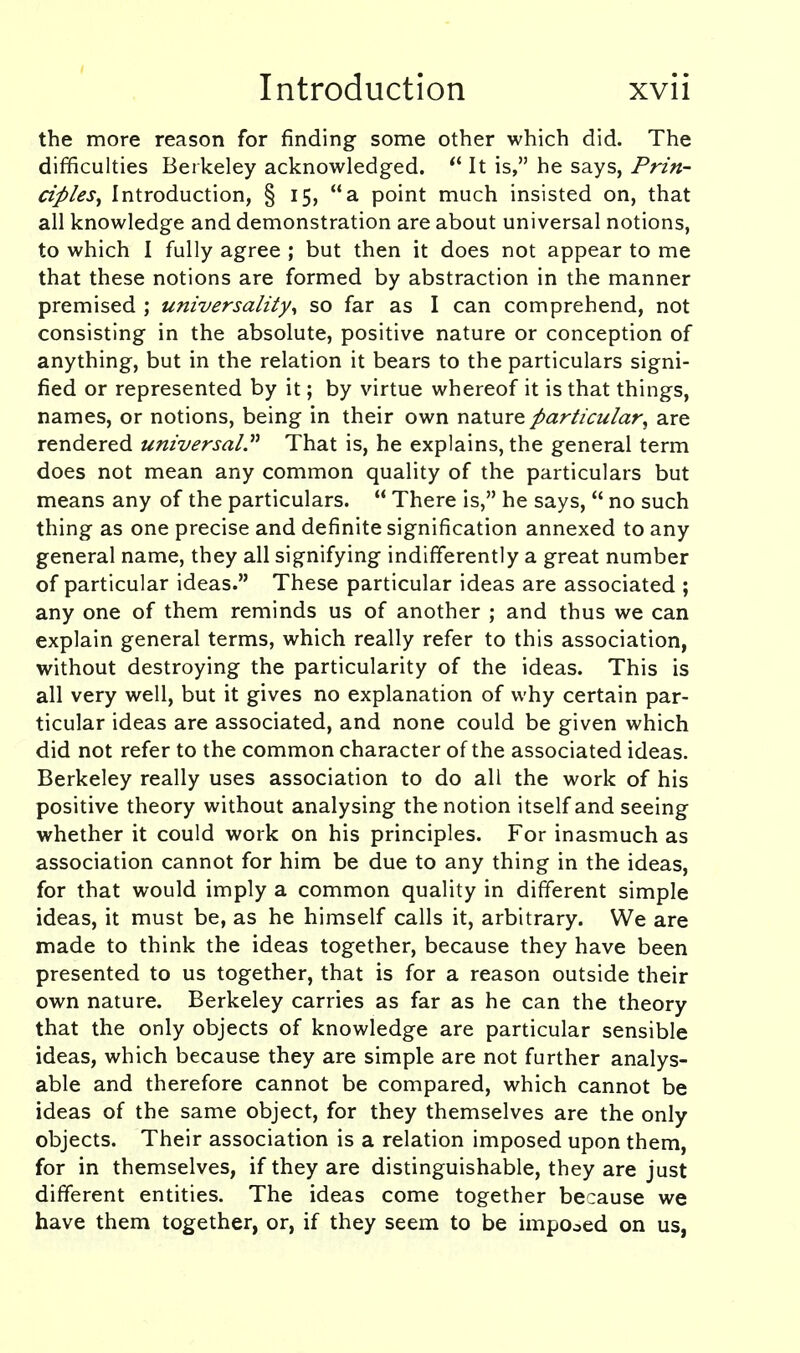 the more reason for finding some other which did. The difficulties Berkeley acknowledged.  It is, he says, Prin- ciples, Introduction, § 15, a point much insisted on, that all knowledge and demonstration are about universal notions, to which I fully agree ; but then it does not appear to me that these notions are formed by abstraction in the manner premised ; universality^ so far as I can comprehend, not consisting in the absolute, positive nature or conception of anything, but in the relation it bears to the particulars signi- fied or represented by it; by virtue whereof it is that things, names, or notions, being in their own ndXnx^ particular, are rendered universal.^'' That is, he explains, the general term does not mean any common quality of the particulars but means any of the particulars.  There is, he says,  no such thing as one precise and definite signification annexed to any general name, they all signifying indifferently a great number of particular ideas. These particular ideas are associated ; any one of them reminds us of another ; and thus we can explain general terms, which really refer to this association, without destroying the particularity of the ideas. This is all very well, but it gives no explanation of why certain par- ticular ideas are associated, and none could be given which did not refer to the common character of the associated ideas. Berkeley really uses association to do all the work of his positive theory without analysing the notion itself and seeing whether it could work on his principles. For inasmuch as association cannot for him be due to any thing in the ideas, for that would imply a common quality in different simple ideas, it must be, as he himself calls it, arbitrary. We are made to think the ideas together, because they have been presented to us together, that is for a reason outside their own nature. Berkeley carries as far as he can the theory that the only objects of knowledge are particular sensible ideas, which because they are simple are not further analys- able and therefore cannot be compared, which cannot be ideas of the same object, for they themselves are the only objects. Their association is a relation imposed upon them, for in themselves, if they are distinguishable, they are just different entities. The ideas come together because we have them together, or, if they seem to be imposed on us,