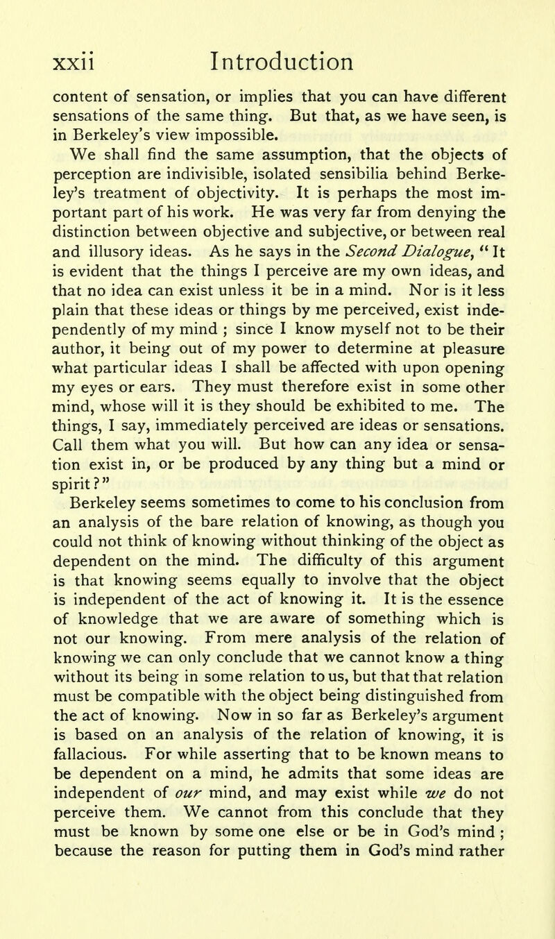 content of sensation, or implies that you can have different sensations of the same thing. But that, as we have seen, is in Berkeley's view impossible. We shall find the same assumption, that the objects of perception are indivisible, isolated sensibilia behind Berke- ley's treatment of objectivity. It is perhaps the most im- portant part of his work. He was very far from denying the distinction between objective and subjective, or between real and illusory ideas. As he says in the Second Dialogue^  It is evident that the things I perceive are my own ideas, and that no idea can exist unless it be in a mind. Nor is it less plain that these ideas or things by me perceived, exist inde- pendently of my mind ; since I know myself not to be their author, it being out of my power to determine at pleasure what particular ideas I shall be affected with upon opening my eyes or ears. They must therefore exist in some other mind, whose will it is they should be exhibited to me. The things, I say, immediately perceived are ideas or sensations. Call them what you will. But how can any idea or sensa- tion exist in, or be produced by any thing but a mind or spirit? Berkeley seems sometimes to come to his conclusion from an analysis of the bare relation of knowing, as though you could not think of knowing without thinking of the object as dependent on the mind. The difficulty of this argument is that knowing seems equally to involve that the object is independent of the act of knowing it. It is the essence of knowledge that we are aware of something which is not our knowing. From mere analysis of the relation of knowing we can only conclude that we cannot know a thing without its being in some relation to us, but that that relation must be compatible with the object being distinguished from the act of knowing. Now in so far as Berkeley's argument is based on an analysis of the relation of knowing, it is fallacious. For while asserting that to be known means to be dependent on a mind, he admits that some ideas are independent of our mind, and may exist while we do not perceive them. We cannot from this conclude that they must be known by some one else or be in God's mind ; because the reason for putting them in God's mind rather