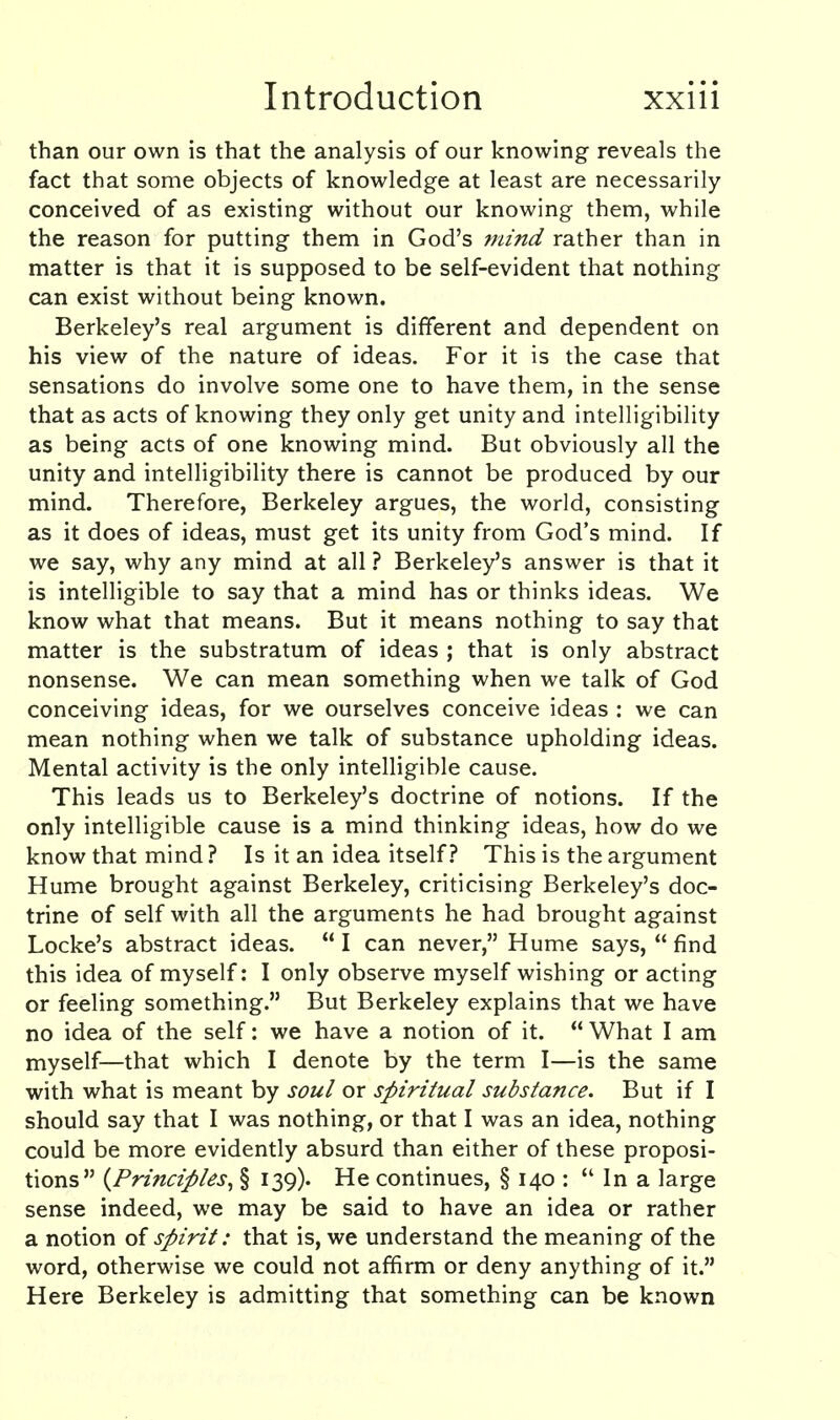 than our own is that the analysis of our knowing reveals the fact that some objects of knowledge at least are necessarily conceived of as existing without our knowing them, while the reason for putting them in God's mind rather than in matter is that it is supposed to be self-evident that nothing can exist without being known. Berkeley's real argument is different and dependent on his view of the nature of ideas. For it is the case that sensations do involve some one to have them, in the sense that as acts of knowing they only get unity and intelligibility as being acts of one knowing mind. But obviously all the unity and intelligibility there is cannot be produced by our mind. Therefore, Berkeley argues, the world, consisting as it does of ideas, must get its unity from God's mind. If we say, why any mind at all ? Berkeley's answer is that it is intelligible to say that a mind has or thinks ideas. We know what that means. But it means nothing to say that matter is the substratum of ideas ; that is only abstract nonsense. We can mean something when we talk of God conceiving ideas, for we ourselves conceive ideas : we can mean nothing when we talk of substance upholding ideas. Mental activity is the only intelligible cause. This leads us to Berkeley's doctrine of notions. If the only intelligible cause is a mind thinking ideas, how do we know that mind ? Is it an idea itself.? This is the argument Hume brought against Berkeley, criticising Berkeley's doc- trine of self with all the arguments he had brought against Locke's abstract ideas.  I can never, Hume says,  find this idea of myself: I only observe myself wishing or acting or feeling something. But Berkeley explains that we have no idea of the self: we have a notion of it.  What I am myself—that which I denote by the term I—is the same with what is meant by soul or spiritual substance. But if I should say that I was nothing, or that I was an idea, nothing could be more evidently absurd than either of these proposi- tions {Principles^ § 139). He continues, § 140 :  In a large sense indeed, we may be said to have an idea or rather a notion of spirit: that is, we understand the meaning of the word, otherwise we could not affirm or deny anything of it. Here Berkeley is admitting that something can be known