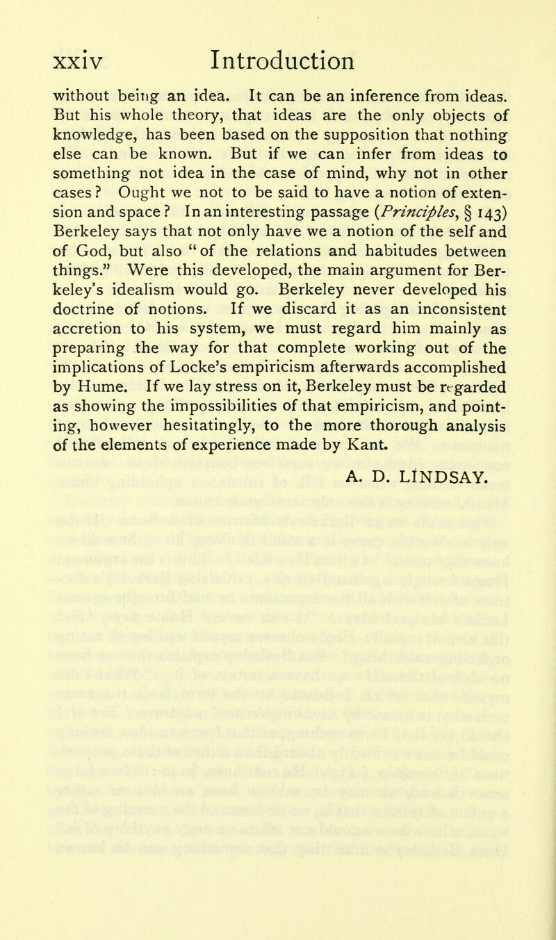 without being an idea. It can be an inference from ideas. But his whole theory, that ideas are the only objects of knowledge, has been based on the supposition that nothing else can be known. But if we can infer from ideas to something not idea in the case of mind, why not in other cases ? Ought we not to be said to have a notion of exten- sion and space ? In an interesting passage {^Principles^ § 143) Berkeley says that not only have we a notion of the self and of God, but also of the relations and habitudes between things. Were this developed, the main argument for Ber- keley's idealism would go. Berkeley never developed his doctrine of notions. If we discard it as an inconsistent accretion to his system, we must regard him mainly as preparing the way for that complete working out of the implications of Locke's empiricism afterwards accomplished by Hume. If we lay stress on it, Berkeley must be re garded as showing the impossibilities of that empiricism, and point- ing, however hesitatingly, to the more thorough analysis of the elements of experience made by Kant. A. D. LINDSAY.