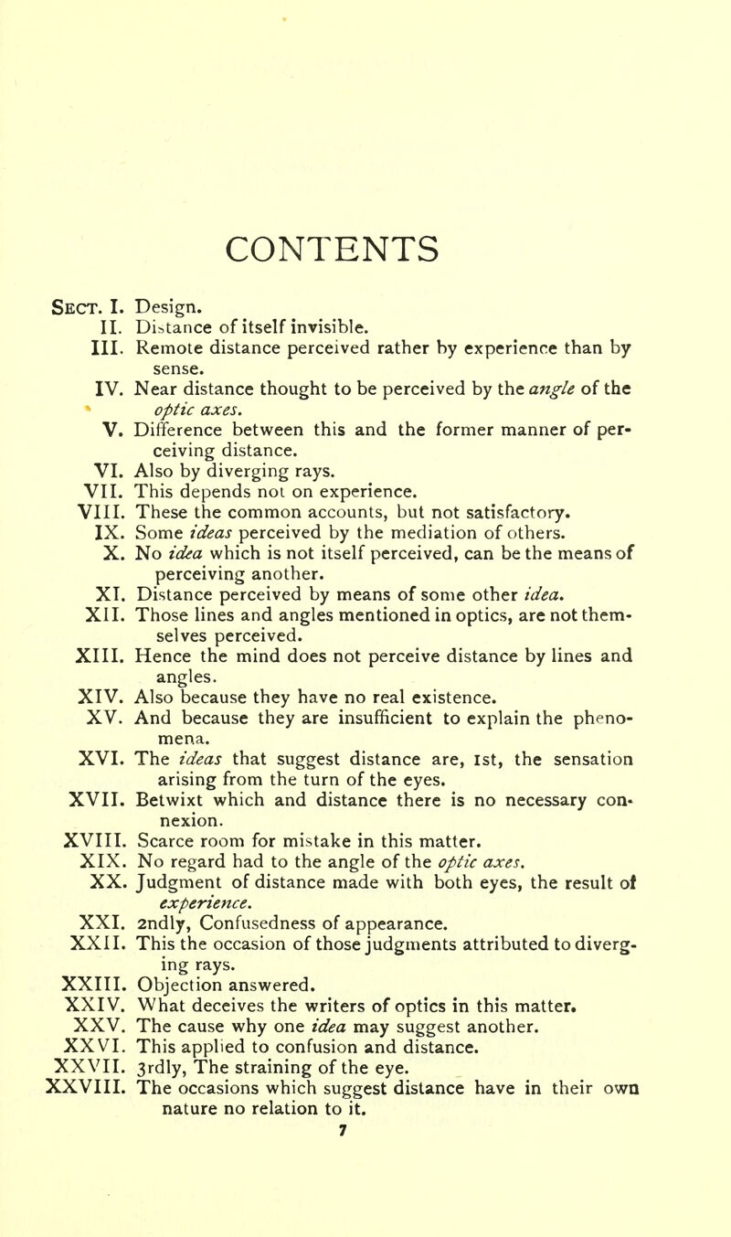 CONTENTS Sect. I. Design. II. Distance of itself invisible. III. Remote distance perceived rather by experience than by sense. IV. Near distance thought to be perceived by the angle of the optic axes. V. Difference between this and the former manner of per- ceiving distance. VI. Also by diverging rays. VII. This depends not on experience. VIII. These the common accounts, but not satisfactory. IX. Some ideas perceived by the mediation of others. X. No idea which is not itself perceived, can be the means of perceiving another. XI. Distance perceived by means of some other idea. XII. Those lines and angles mentioned in optics, are not them- selves perceived. XIII. Hence the mind does not perceive distance by lines and angles. XIV. Also because they have no real existence. XV. And because they are insufficient to explain the pheno- mena. XVI. The ideas that suggest distance are, 1st, the sensation arising from the turn of the eyes. XVII. Betwixt which and distance there is no necessary con- nexion. XVIII. Scarce room for mistake in this matter. XIX. No regard had to the angle of the optic axes. XX. Judgment of distance made with both eyes, the result of experience. XXI. 2ndly, Confusedness of appearance. XXII. This the occasion of those judgments attributed to diverg- ing rays. XXIII. Objection answered. XXIV. What deceives the writers of optics in this matter. XXV. The cause why one idea may suggest another. XXVI. This applied to confusion and distance. XXVII. 3rdly, The straining of the eye. XXVIII. The occasions which suggest distance have in their own nature no relation to it.