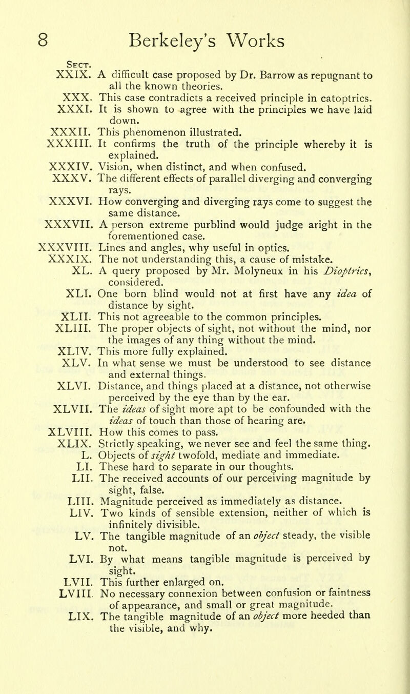 Sect. XXIX. A difficult case proposed by Dr. Barrow as repugnant to all the known theories. XXX. This case contradicts a received principle in catoptrics. XXXI. It is shown to agree with the principles we have laid down. XXXII. This phenomenon illustrated. XXXIII. It confirms the truth of the principle whereby it is explained. XXXIV. Visiun, when distinct, and when confused. XXXV. The different effects of parallel diverging and converging rays. XXXVI. How converging and diverging rays come to suggest the same distance. XXXVII. A person extreme purblind would judge aright in the forementioned case. XXXVIII. Lines and angles, why useful in optics. XXXIX. The not understanding this, a cause of mistake. XL. A query proposed by Mr. Molyneux in his Dioptrics, considered. XLI. One born blind would not at first have any idea of distance by sight. XLII. This not agreeable to the common principles. XLIII. The proper objects of sight, not without the mind, nor the images of any thing without the mind. XLTV. This more fully explained. XLV. In what sense we must be understood to see distance and external things. XLVI. Distance, and things placed at a distance, not otherwise perceived by the eye than by the ear. XLVII. The ideas of sight more apt to be confounded with the ideas of touch than those of hearing are. XLVIII. How this comes to pass. XLIX. Strictly speaking, we never see and feel the same thing. L. Objects of sight twofold, mediate and immediate. LI. These hard to separate in our thoughts. LI I. The received accounts of our perceiving magnitude by sight, false. LIII. Magnitude perceived as immediately as distance. LIV. Two kinds of sensible extension, neither of which is infinitely divisible. LV. The tangible magnitude of an object steady, the visible not. LVI. By what means tangible magnitude is perceived by sight. LVII. This further enlarged on. LVIII. No necessary connexion between confusion or faintness of appearance, and small or great magnitude. LIX. The tangible magnitude of an object more heeded than the visible, and why.