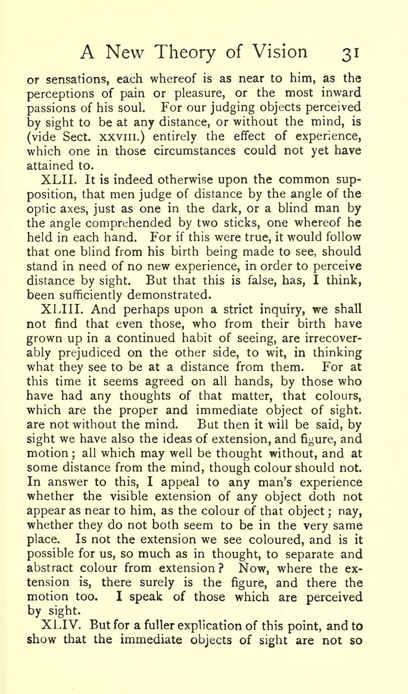 or sensations, each whereof is as near to him, as the perceptions of pain or pleasure, or the most inward passions of his soul. For our judging objects perceived by sight to be at any distance, or without the mind, is (vide Sect, xxviii.) entirely the effect of experience, which one in those circumstances could not yet have attained to. XLII. It is indeed otherwise upon the common sup- position, that men judge of distance by the angle of the optic axes, just as one in the dark, or a blind man by the angle comprehended by two sticks, one whereof he held in each hand. For if this were true, it would follow that one blind from his birth being made to see, should stand in need of no new experience, in order to perceive distance by sight. But that this is false, has, I think, been sufficiently demonstrated. XLIII. And perhaps upon a strict inquiry, we shall not find that even those, who from their birth have grown up in a continued habit of seeing, are irrecover- ably prejudiced on the other side, to wit, in thinking what they see to be at a distance from them. For at this time it seems agreed on all hands, by those who have had any thoughts of that matter, that colours, which are the proper and immediate object of sight, are not without the mind. But then it will be said, by sight we have also the ideas of extension, and figure, and motion; all which may well be thought without, and at some distance from the mind, though colour should not. In answer to this, I appeal to any man's experience whether the visible extension of any object doth not appear as near to him, as the colour of that object; nay, whether they do not both seem to be in the very same place. Is not the extension we see coloured, and is it possible for us, so much as in thought, to separate and abstract colour from extension ? Now, where the ex- tension is, there surely is the figure, and there the motion too. I speak of those which are perceived by sight. XLIV. But for a fuller explication of this point, and to show that the immediate objects of sight are not so