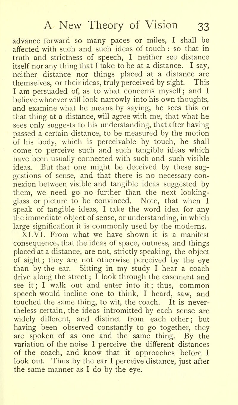 advance forward so many paces or miles, I shall be affected with such and such ideas of touch : so that in truth and strictness of speech, I neither see distance itself nor any thing that I take to be at a distance. I say, neither distance nor things placed at a distance are themselves, or their ideas, truly perceived by sight. This I am persuaded of, as to what concerns myself; and I believe whoever will look narrowly into his own thoughts, and examine what he means by saying, he sees this or that thing at a distance, will agree with me, that what he sees only suggests to his understanding, that after having passed a certain distance, to be measured by the motion of his body, which is perceivable by touch, he shall come to perceive such and such tangible ideas which have been usually connected with such and such visible ideas. But that one might be deceived by these sug- gestions of sense, and that there is no necessary con- nexion between visible and tangible ideas suggested by them, we need go no further than the next looking- glass or picture to be convinced. Note, that when I speak of tangible ideas, I take the word idea for any the immediate object of sense, or understanding, in which large signification it is commonly used by the moderns. XLVl. From what we have shown it is a manifest consequence, that the ideas of space, outness, and things placed at a distance, are not, strictly speaking, the object of sight; they are not otherwise perceived by the eye than by the ear. Sitting in my study I hear a coach drive along the street; I look through the casement and see it; I walk out and enter into it; thus, common speech would incline one to think, I heard, saw, and touched the same thing, to wit, the coach. It is never- theless certain, the ideas intromitted by each sense are widely different, and distinct from each other; but having been observed constantly to go together, they are spoken of as one and the same thing. By the variation of the noise I perceive the different distances of the coach, and know that it approaches before I look out. Thus by the ear I perceive distance, just after the same manner as I do by the eye.