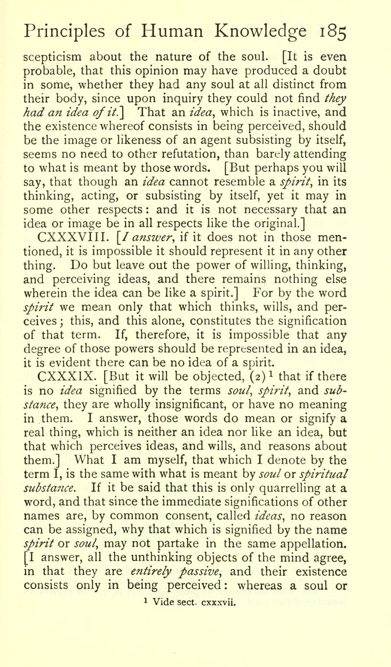 scepticism about the nature of the soul. [It is even probable, that this opinion may have produced a doubt in some, whether they had any soul at all distinct from their body, since upon inquiry they could not find they had an idea of it.] That an idea, which is inactive, and the existence whereof consists in being perceived, should be the image or likeness of an agent subsisting by itself, seems no need to other refutation, than barely attending to what is meant by those words. [But perhaps you will say, that though an idea cannot resemble a spirit, in its thinking, acting, or subsisting by itself, yet it may in some other respects: and it is not necessary that an idea or image be in all respects like the original.] CXXXVIII. [/ answer, if it does not in those men- tioned, it is impossible it should represent it in any other thing. Do but leave out the power of willing, thinking, and perceiving ideas, and there rem.ains nothing else wherein the idea can be like a spirit.] For by the word spi7'it we mean only that which thinks, wills, and per- ceives ; this, and this alone, constitutes the signification of that term. If, therefore, it is impossible that any degree of those powers should be represented in an idea, it is evident there can be no idea of a spirit. CXXXIX. [But it will be objected, (2)1 that if there is no idea signified by the terms soul, spirit, and sub- stance, they are wholly insignificant, or have no meaning in them. I answer, those words do mean or signify a real thing, which is neither an idea nor hke an idea, but that which perceives ideas, and wills, and reasons about them.] What I am myself, that which I denote by the term I, is the same with what is meant by soul or spiritual substance. If it be said that this is only quarrelling at a word, and that since the immediate significations of other names are, by common consent, called ideas, no reason can be assigned, why that which is signified by the name spif'it or soul, may not partake in the same appellation. [I answer, all the unthinking objects of the mind agree, in that they are entirely passive, and their existence consists only in being perceived: whereas a soul or