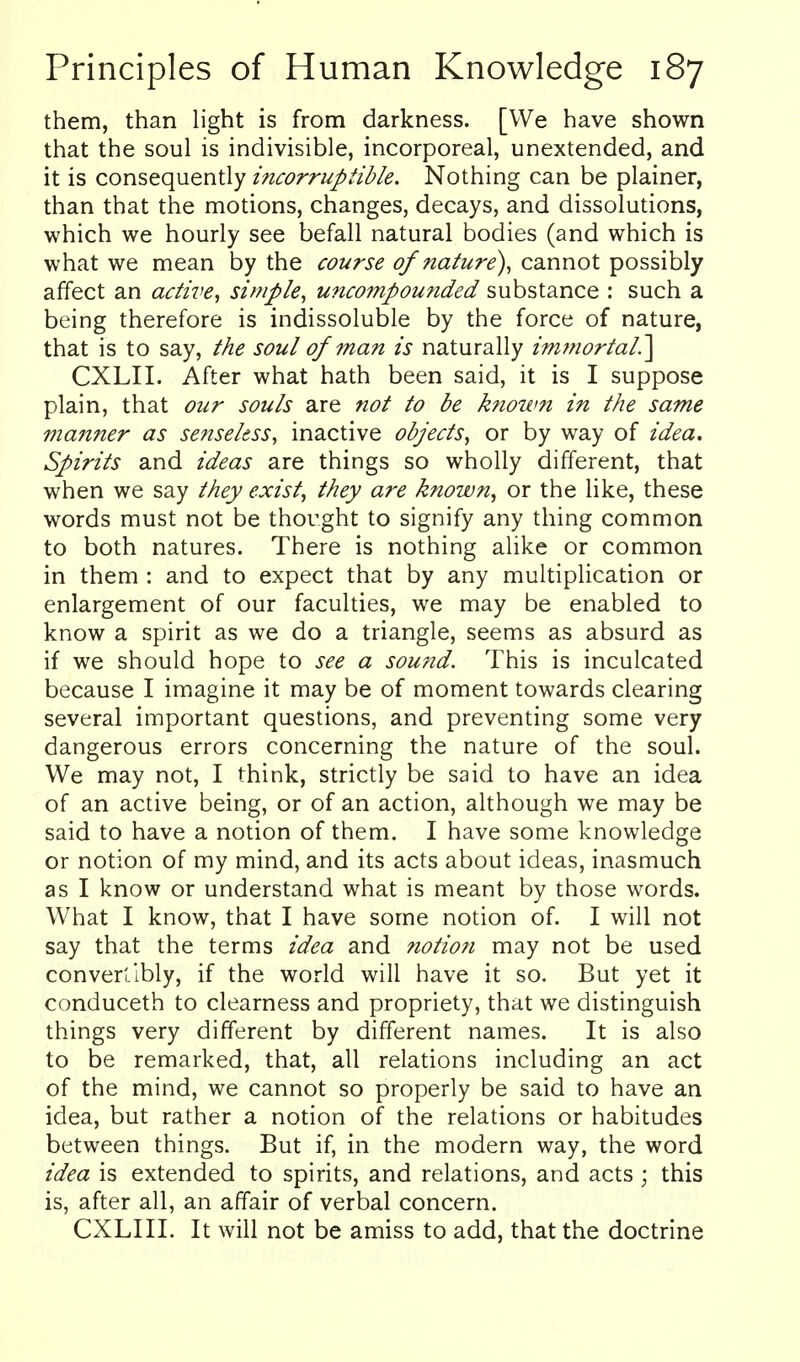 them, than light is from darkness. [We have shown that the soul is indivisible, incorporeal, unextended, and it is consequently incorruptible. Nothing can be plainer, than that the motions, changes, decays, and dissolutions, which we hourly see befall natural bodies (and which is what we mean by the course of nature), cannot possibly affect an active^ simple, uncompoufided substance : such a being therefore is indissoluble by the force of nature, that is to say, the soul of man is naturally immortal.'\ CXLII. After what hath been said, it is I suppose plain, that our souls are not to be known in the same maimer as senseless, inactive objects, or by way of idea. Spirits and ideas are things so wholly different, that when we say they exist, they are known, or the like, these words must not be thought to signify any thing common to both natures. There is nothing alike or common in them : and to expect that by any multiplication or enlargement of our faculties, we may be enabled to know a spirit as we do a triangle, seems as absurd as if we should hope to see a sou?id. This is inculcated because I imagine it may be of moment towards clearing several important questions, and preventing some very dangerous errors concerning the nature of the soul. We may not, I think, strictly be said to have an idea of an active being, or of an action, although we may be said to have a notion of them. I have some knowledge or notion of my mind, and its acts about ideas, inasmuch as I know or understand what is meant by those words. What I know, that I have some notion of. I will not say that the terms idea and notion may not be used converllbly, if the world will have it so. But yet it conduceth to clearness and propriety, that we distinguish things very different by different names. It is also to be remarked, that, all relations including an act of the mind, we cannot so properly be said to have an idea, but rather a notion of the relations or habitudes between things. But if, in the modern way, the word idea is extended to spirits, and relations, and acts ; this is, after all, an affair of verbal concern. CXLIII. It will not be amiss to add, that the doctrine