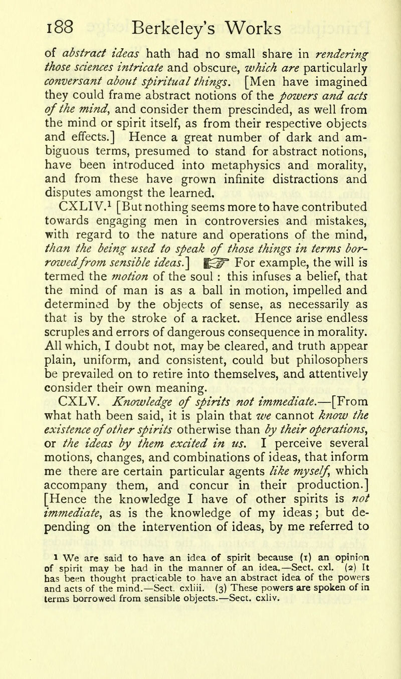 of abstract ideas hath had no small share in rendering those sciences intricate and obscure, which are particularly conversant about spiritual things. [Men have imagined they could frame abstract notions of the powers and acts of the mind, and consider them prescinded, as well from the mind or spirit itself, as from their respective objects and effects.] Hence a great number of dark and am- biguous terms, presumed to stand for abstract notions, have been introduced into metaphysics and morality, and from these have grown infinite distractions and disputes amongst the learned. CXLIV.^ [But nothing seems more to have contributed towards engaging men in controversies and mistakes, with regard to the nature and operations of the mind, than the being used to speak of those things in terms bor- rowed from sensible ideas.] For example, the will is termed the motion of the soul : this infuses a belief, that the mind of man is as a ball in motion, impelled and determined by the objects of sense, as necessarily as that is by the stroke of a racket. Hence arise endless scruples and errors of dangerous consequence in morality. All which, I doubt not, maybe cleared, and truth appear plain, uniform, and consistent, could but philosophers be prevailed on to retire into themselves, and attentively consider their own meaning. CXLV. Knowledge of spirits not immediate.—[From what hath been said, it is plain that we cannot know the existence of other spirits otherwise than by their operations^ or the ideas by them excited in us. I perceive several motions, changes, and combinations of ideas, that inform me there are certain particular agents like myself which accompany them, and concur in their production.] [Hence the knowledge I have of other spirits is not immediate, as is the knowledge of my ideas; but de- pending on the intervention of ideas, by me referred to 1 We are said to have an idea of spirit because (i) an opinion of spirit may be had in the manner of an idea.—Sect. cxl. (2) It has been thought practicable to have an abstract idea of the powers and acts of the mind.—Sect, cxhii. (3) These powers are spoken of in terms borrowed from sensible objects.—Sect, cxliv.