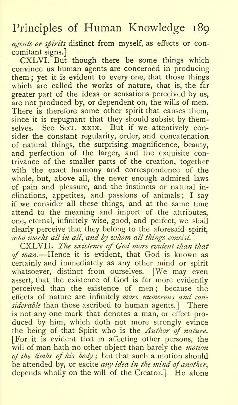 agents or spirits distinct from myself, as effects or con- comitant signs.] CXLVI. But though there be some things which convince us human agents are concerned in producing them; yet it is evident to every one, that those things which are called the works of nature, that is, the far greater part of the ideas or sensations perceived by us, are not produced by, or dependent on, the wills of men. There is therefore some other spirit that causes them, since it is repugnant that they should subsist by them- selves. See Sect. xxix. But if we attentively con- sider the constant regularity, order, and concatenation of natural things, the surprising magnificence, beauty, and perfection of the larger, and the exquisite con- trivance of the smaller parts of the creation, together with the exact harmony and correspondence of the whole, but, above all, the never enough admired laws of pain and pleasure, and the instincts or natural in- clinations, appetites, and passions of animals; I say if we consider all these things, and at the same time attend to the meaning and import of the attributes, one, eternal, infinitely wise, good, and perfect, we shall clearly perceive that they belong to the aforesaid spirit, who works all in all, and by who7n all things cofisist. CXLVI I. The existence of God more evident than that of man.—Hence it is evident, that God is known as certainly and immediately as any other mind or spirit whatsoever, distinct from ourselves. [We may even assert, that the existence of God is far more evidently perceived than the existence of men; because the effects of nature are infinitely more numerous afid con- siderable than those ascribed to human agents.] There is not any one mark that denotes a man, or effect pro- duced by him, which doth not more strongly evince the being of that Spirit who is the Author of nature. [For it is evident that in affecting other persons, the will of man hath no other object than barely the motion of the limbs of his body; but that such a motion should be attended by, or excite any idea in the mind of another, depends wholly on the will of the Creator.] He alone