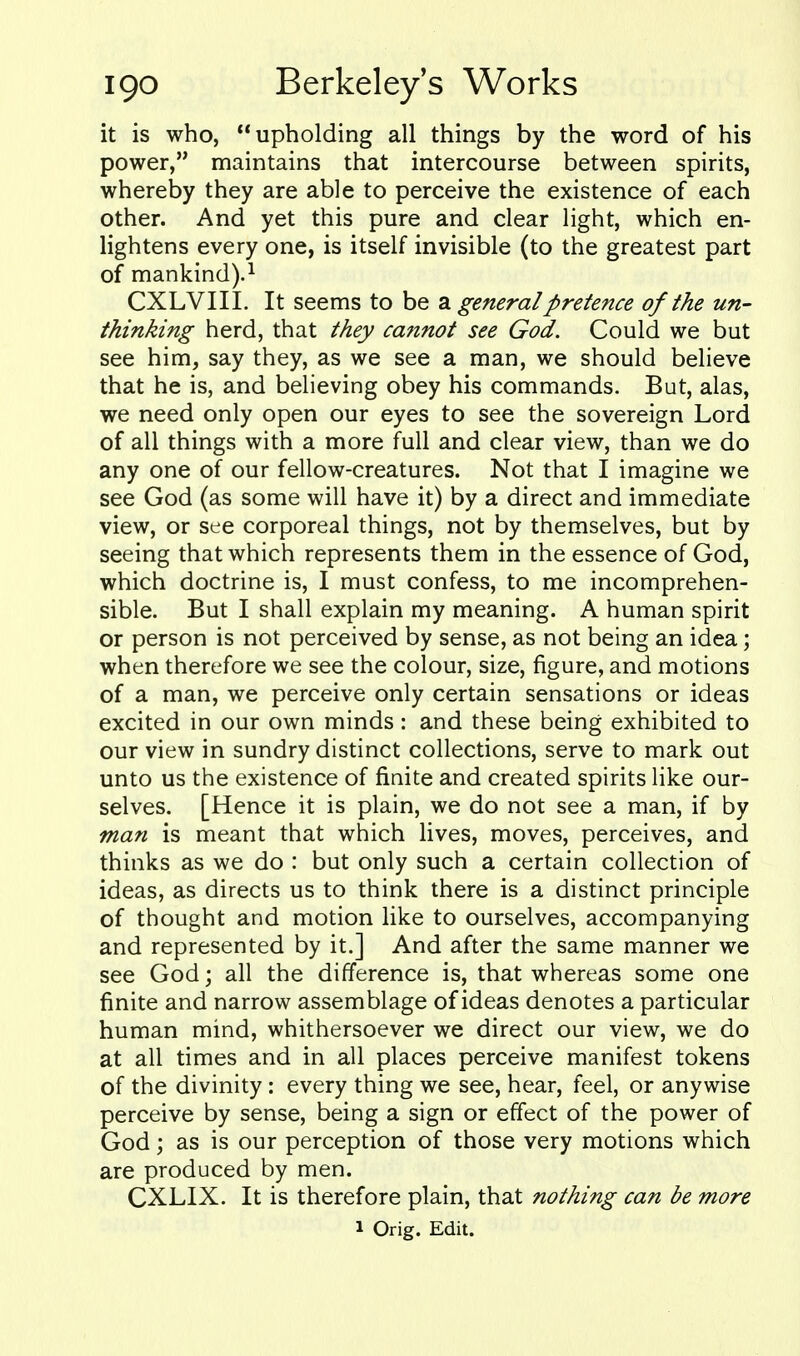 it is who, upholding all things by the word of his power, maintains that intercourse between spirits, whereby they are able to perceive the existence of each other. And yet this pure and clear light, which en- lightens every one, is itself invisible (to the greatest part of mankind).^ CXLVIIL It seems to be a general pretence of the un- thinking herd, that they cannot see God. Could we but see him, say they, as we see a man, we should believe that he is, and believing obey his commands. But, alas, we need only open our eyes to see the sovereign Lord of all things with a more full and clear view, than we do any one of our fellow-creatures. Not that I imagine we see God (as some will have it) by a direct and immediate view, or see corporeal things, not by themselves, but by seeing that which represents them in the essence of God, which doctrine is, I must confess, to me incomprehen- sible. But I shall explain my meaning. A human spirit or person is not perceived by sense, as not being an idea; when therefore we see the colour, size, figure, and motions of a man, we perceive only certain sensations or ideas excited in our own minds: and these being exhibited to our view in sundry distinct collections, serve to mark out unto us the existence of finite and created spirits like our- selves. [Hence it is plain, we do not see a man, if by man is meant that which lives, moves, perceives, and thinks as we do : but only such a certain collection of ideas, as directs us to think there is a distinct principle of thought and motion like to ourselves, accompanying and represented by it.] And after the same manner we see God; all the difference is, that whereas some one finite and narrow assemblage of ideas denotes a particular human mind, whithersoever we direct our view, we do at all times and in all places perceive manifest tokens of the divinity; every thing we see, hear, feel, or anywise perceive by sense, being a sign or effect of the power of God; as is our perception of those very motions which are produced by men. CXLIX. It is therefore plain, that nothing can be more 1 Orig. Edit.