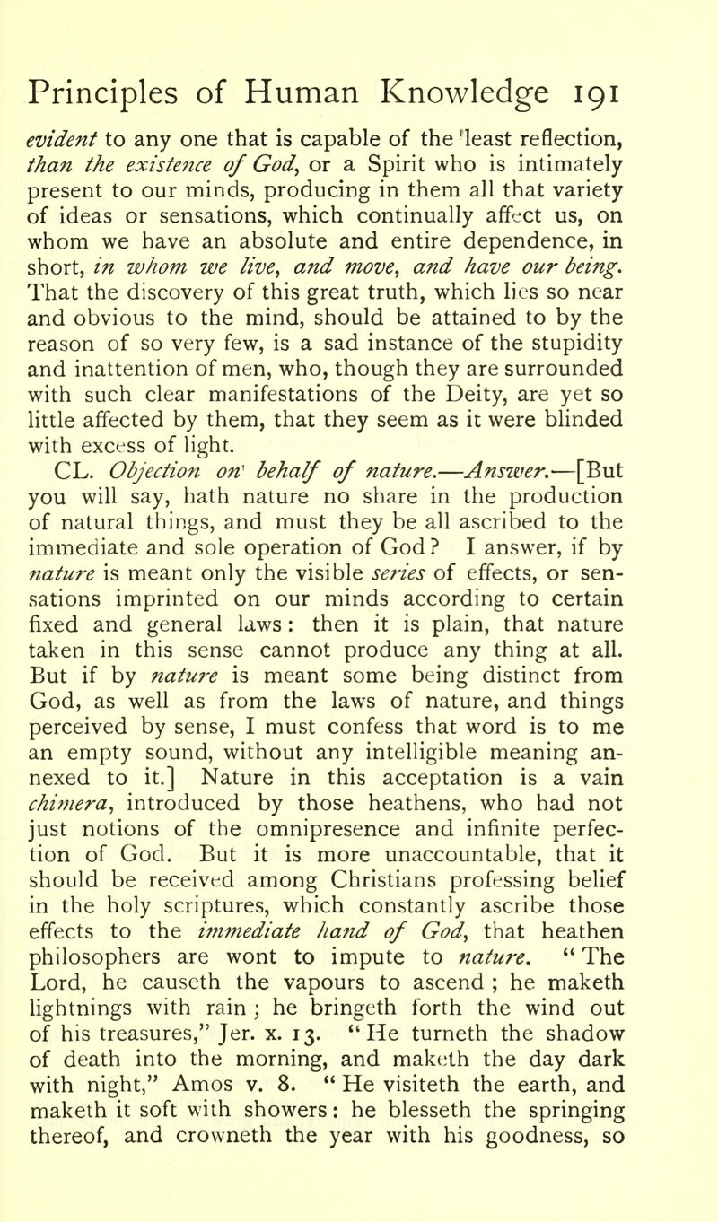 evident to any one that is capable of the 'least reflection, than the existe?ice of God, or a Spirit who is intimately present to our minds, producing in them all that variety of ideas or sensations, which continually affect us, on whom we have an absolute and entire dependence, in short, in whom we live, and move, and have our being. That the discovery of this great truth, which lies so near and obvious to the mind, should be attained to by the reason of so very few, is a sad instance of the stupidity and inattention of men, who, though they are surrounded with such clear manifestations of the Deity, are yet so little affected by them, that they seem as it were blinded with excess of light. CL. Objection on' behalf of nature.—Answer.'—[But you will say, hath nature no share in the production of natural things, and must they be all ascribed to the immediate and sole operation of God ? I answer, if by nature is meant only the visible series of effects, or sen- sations imprinted on our minds according to certain fixed and general laws: then it is plain, that nature taken in this sense cannot produce any thing at all. But if by nature is meant some being distinct from God, as well as from the laws of nature, and things perceived by sense, I must confess that word is to me an empty sound, without any intelligible meaning an- nexed to it.] Nature in this acceptation is a vain chimera, introduced by those heathens, who had not just notions of the omnipresence and infinite perfec- tion of God. But it is more unaccountable, that it should be received among Christians professing belief in the holy scriptures, which constantly ascribe those effects to the immediate hand of God, that heathen philosophers are wont to impute to nature.  The Lord, he causeth the vapours to ascend ; he maketh lightnings with rain ; he bringeth forth the wind out of his treasures, Jer. x. 13. He turneth the shadow of death into the morning, and maketh the day dark with night, Amos v. 8.  He visiteth the earth, and makeih it soft with showers: he blesseth the springing thereof, and crowneth the year with his goodness, so