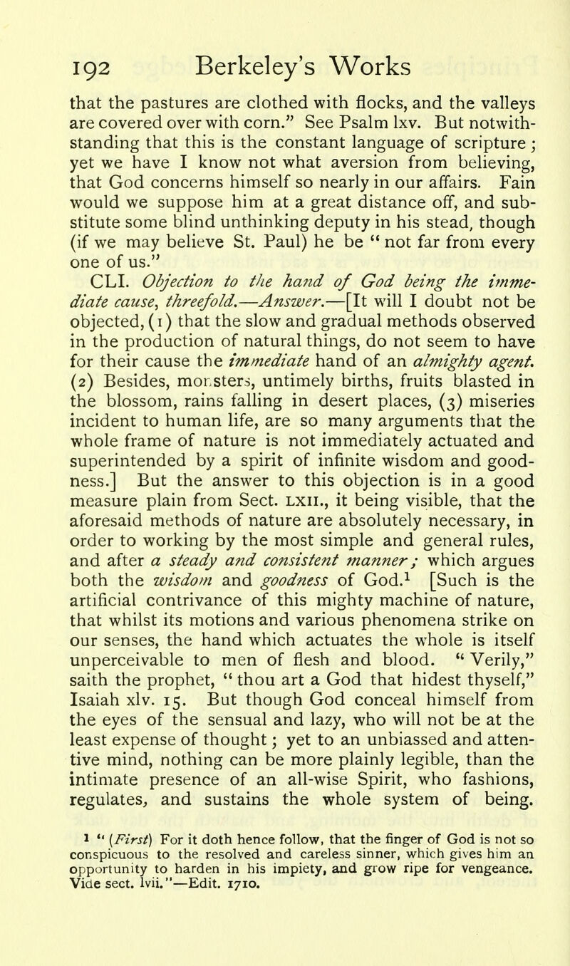 that the pastures are clothed with flocks, and the valleys are covered over with corn. See Psalm Ixv. But notwith- standing that this is the constant language of scripture; yet we have I know not what aversion from believing, that God concerns himself so nearly in our affairs. Fain would we suppose him at a great distance off, and sub- stitute some blind unthinking deputy in his stead, though (if we may believe St. Paul) he be  not far from every one of us. CLL Objection to the hand of God being the imme- diate cause, threefold.—Answer.—[It will I doubt not be objected, (i) that the slow and gradual methods observed in the production of natural things, do not seem to have for their cause the immediate hand of an almighty agent. (2) Besides, monsters, untimely births, fruits blasted in the blossom, rains falling in desert places, (3) miseries incident to human life, are so many arguments that the whole frame of nature is not immediately actuated and superintended by a spirit of infinite wisdom and good- ness.] But the answer to this objection is in a good measure plain from Sect, lxii., it being visible, that the aforesaid methods of nature are absolutely necessary, in order to working by the most simple and general rules, and after a steady and consistent 7nanner; which argues both the wisdom and goodness of God.^ [Such is the artificial contrivance of this mighty machine of nature, that whilst its motions and various phenomena strike on our senses, the hand which actuates the whole is itself unperceivable to men of flesh and blood.  Verily, saith the prophet,  thou art a God that hidest thyself, Isaiah xlv. 15. But though God conceal himself from the eyes of the sensual and lazy, who will not be at the least expense of thought; yet to an unbiassed and atten- tive mind, nothing can be more plainly legible, than the intimate presence of an all-wise Spirit, who fashions, regulates, and sustains the whole system of being. 1 [First) For it doth hence follow, that the finger of God is not so conspicuous to the resolved and careless sinner, which gives him an opportunity to harden in his impiety, and grow ripe for vengeance. Vide sect. Ivii.—Edit. 1710.
