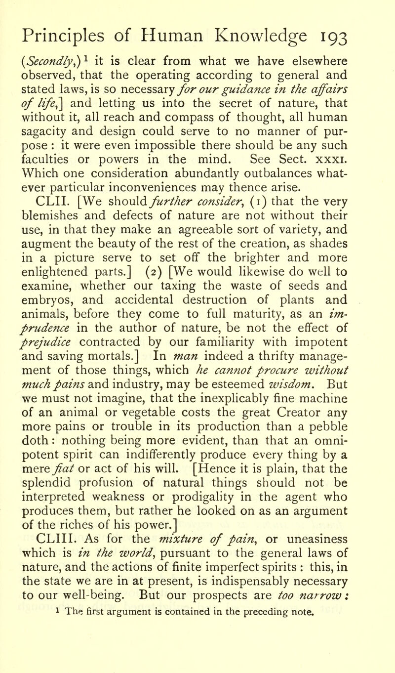 {Secondly^ ^ it is clear from what we have elsewhere observed, that the operating according to general and stated laws, is so necessary for our guidance in the affairs of life^ and letting us into the secret of nature, that without it, all reach and compass of thought, all human sagacity and design could serve to no manner of pur- pose : it were even impossible there should be any such faculties or powers in the mind. See Sect. xxxi. Which one consideration abundantly outbalances what- ever particular inconveniences may thence arise. CLII. [We should further consider^ (i) that the very blemishes and defects of nature are not without their use, in that they make an agreeable sort of variety, and augment the beauty of the rest of the creation, as shades in a picture serve to set off the brighter and more enlightened parts.] (2) [We would likewise do well to examine, whether our taxing the waste of seeds and embryos, and accidental destruction of plants and animals, before they come to full maturity, as an im- prudence in the author of nature, be not the effect of prejudice contracted by our familiarity with impotent and saving mortals.] In man indeed a thrifty manage- ment of those things, which he cannot procure without much pains and industry, may be esteemed wisdom. But we must not imagine, that the inexplicably fine machine of an animal or vegetable costs the great Creator any more pains or trouble in its production than a pebble doth: nothing being more evident, than that an omni- potent spirit can indifferently produce every thing by a mere fiat or act of his will. [Hence it is plain, that the splendid profusion of natural things should not be interpreted weakness or prodigality in the agent who produces them, but rather he looked on as an argument of the riches of his power.] CLIII. As for the mixture of pain, or uneasiness which is in the worlds pursuant to the general laws of nature, and the actions of finite imperfect spirits : this, in the state we are in at present, is indispensably necessary to our well-being. But our prospects are too narrow: 1 The first argument is contained in the preceding note.